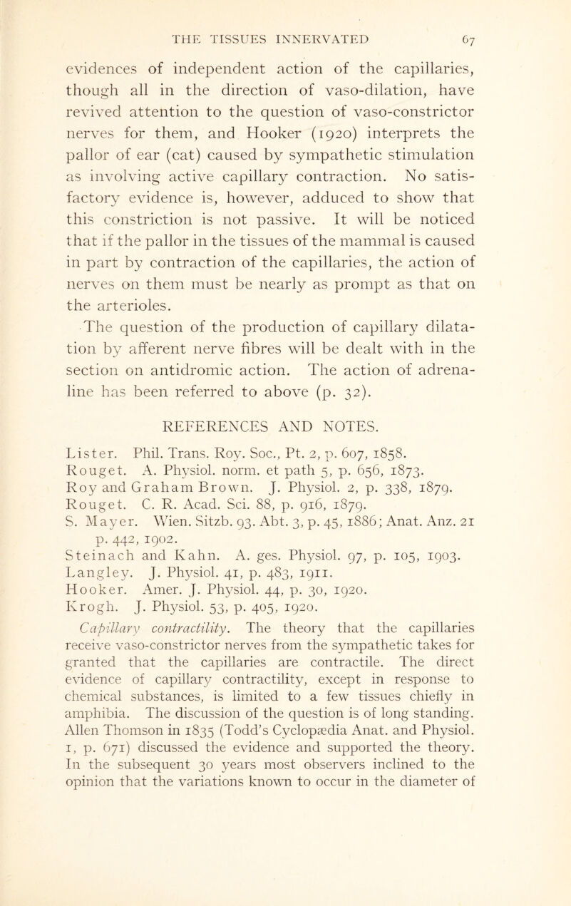 evidences of independent action of the capillaries, though all in the direction of vaso-dilation, have revived attention to the question of vaso-constrictor nerves for them, and Hooker (1920) interprets the pallor of ear (cat) caused by sympathetic stimulation as involving active capillary contraction. No satis¬ factory evidence is, however, adduced to show that this constriction is not passive. It will be noticed that if the pallor in the tissues of the mammal is caused in part by contraction of the capillaries, the action of nerves on them must be nearly as prompt as that on the arterioles. The question of the production of capillary dilata¬ tion by afferent nerve fibres will be dealt with in the section on antidromic action. The action of adrena¬ line has been referred to above (p. 32). REFERENCES AND NOTES. Lister. Phil. Trans. Roy. Soc., Pt. 2, p. 607, 1858. Rouget. A. Physiol, norm, et path 5, p. 656, 1873. Roy and Graham Brown. J. Physiol. 2, p. 338, 1879. Rouget. C. R. Acad. Sci. 88, p. 916, 1879. S. Mayer. Wien. Sitzb. 93. Abt. 3, p. 45, 1886; Anat. Anz. 21 p. 442, 1902. Steinach and Kahn. A. ges. Physiol. 97, p. 105, 1903. Langley. J. Physiol. 41, p. 483, 1911. Hooker. Amer. J. Physiol. 44, p. 30, 1920. Krogh. J. Physiol. 53, p. 405, 1920. Capillary contractility. The theory that the capillaries receive vaso-constrictor nerves from the sympathetic takes for granted that the capillaries are contractile. The direct evidence of capillary contractility, except in response to chemical substances, is limited to a few tissues chiefly in amphibia. The discussion of the question is of long standing. Allen Thomson in 1835 (Todd’s Cyclopaedia Anat. and Physiol. 1, p. 671) discussed the evidence and supported the theory. In the subsequent 30 years most observers inclined to the opinion that the variations known to occur in the diameter of