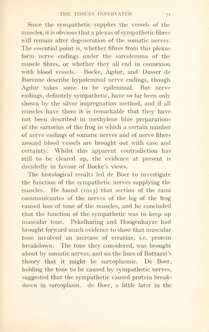 Since the sympathetic supplies the vessels of the muscles, it is obvious that a plexus of sympathetic fibres will remain after degeneration of the somatic nerves. The essential point is, whether fibres from this plexus form nerve endings under the sarcolemma of the muscle fibres, or whether they all end in connexion with blood vessels. Boeke, Agdur, and Dusser de Barenne describe hypolemmal nerve endings, though Agdur takes some to be epilemmal. But nerve endings, definitely sympathetic, have so far been only shown by the silver impregnation method, and if all muscles have them it is remarkable that they have not been described in methylene blue preparations of the sartorius of the frog in which a certain number of nerve endings of somatic nerves and of nerve fibres around blood vessels are brought out with ease and certainty. Whilst this apparent contradiction has still to be cleared up, the evidence at present is decidedly in favour of Boeke’s views. The histological results led de Boer to investigate the function of the sympathetic nerves supplying the muscles. He found (1913) that section of the rami communicantes of the nerves of the leg of the frog caused loss of tone of the muscles, and he concluded that the function of the sympathetic was to keep up muscular tone. Pekelharing and Hoogenhuyze had brought forward much evidence to show that muscular tone involved an increase of creatine, i.e. protein breakdown. The tone they considered, was brought about by somatic nerves, and on the lines of Bottazzi’s theory that it might be sarcoplasmic. De Boer, holding the tone to be caused by sympathetic nerves, suggested that the sympathetic caused protein break¬ down in sarcoplasm, de Boer, a little later in the