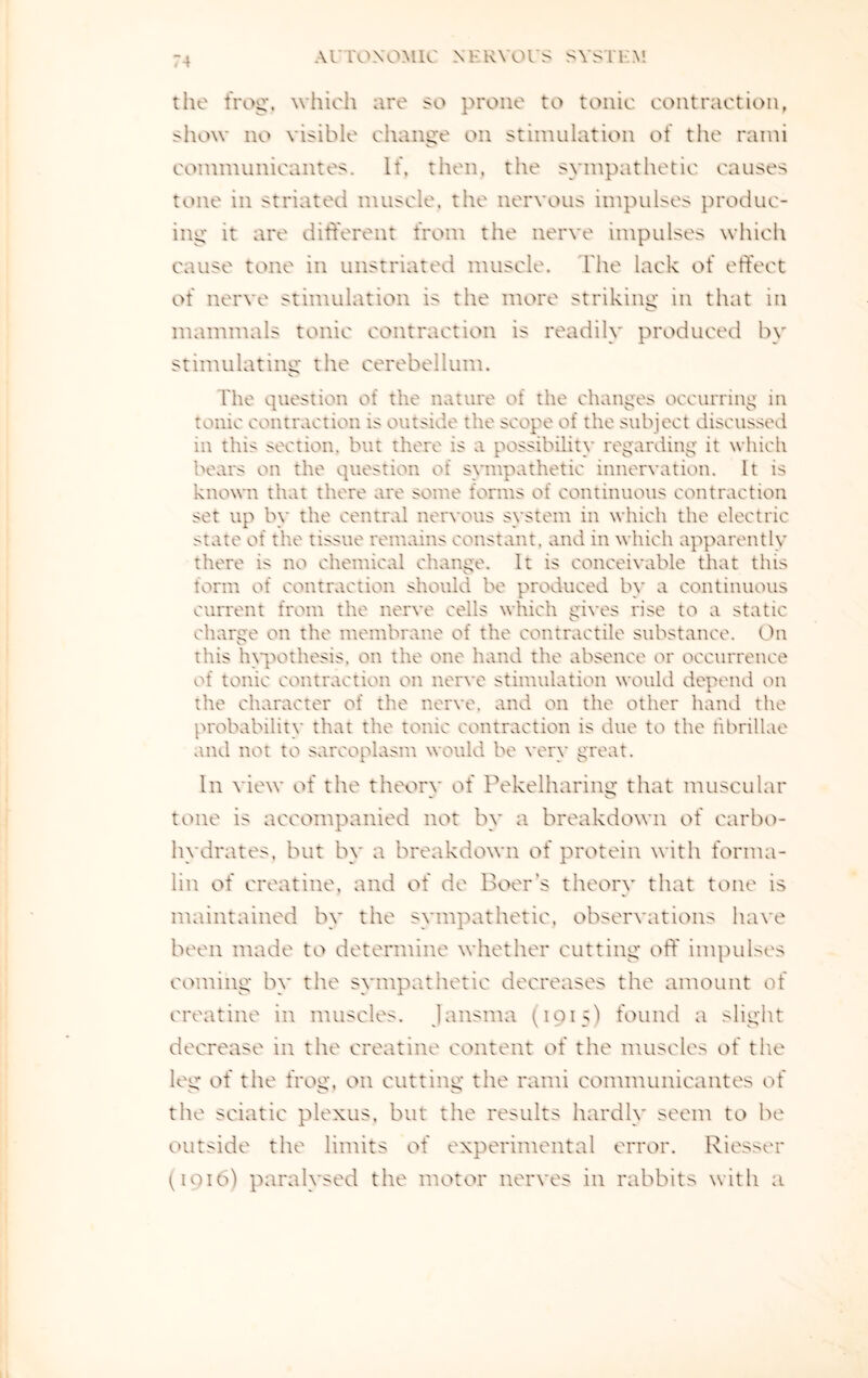 the frog*, which are so prone to tonic contraction, show no visible change on stimulation of the rami communicantes. If, then, the sympathetic causes tone in striated muscle, the nervous impulses produc¬ ing it are different from the nerve impulses which cause tone in unstriated muscle. The lack of effect of nerve stimulation is the more striking in that in mammals tonic contraction is readily produced by stimulating the cerebellum. The question of the nature of the changes occurring in tonic contraction is outside the scope of the subject discussed in this section, but there is a possibility regarding it which bears on the question of sympathetic innervation. It is known that there are some forms of continuous contraction set up by the central nervous system in which the electric state of the tissue remains constant, and in which apparently there is no chemical change. It is conceivable that this form of contraction should be produced by a continuous current from the nerve cells which gives rise to a static charge on the membrane of the contractile substance. On this hypothesis, on the one hand the absence or occurrence of tonic contraction on nerve stimulation would depend on the character of the nerve, and on the other hand the probability that the tonic contraction is due to the tibrillae and not to sarcoplasm would be very great. In view of the theory of Pekelharing that muscular tone is accompanied not by a breakdown of carbo¬ hydrates. but by a breakdown of protein with forma¬ lin of creatine, and of de Boer’s theory that tone is maintained by the sympathetic, observations have been made to determine whether cutting off impulses coming by the sympathetic decreases the amount of creatine in muscles, lansma (1915) found a slight decrease in the creatine content of the muscles of the leg of the frog, on cutting the rami communicantes of the sciatic plexus, but the results hardly seem to be outside the limits of experimental error. Riesser (1910) paralysed the motor nerves in rabbits with a