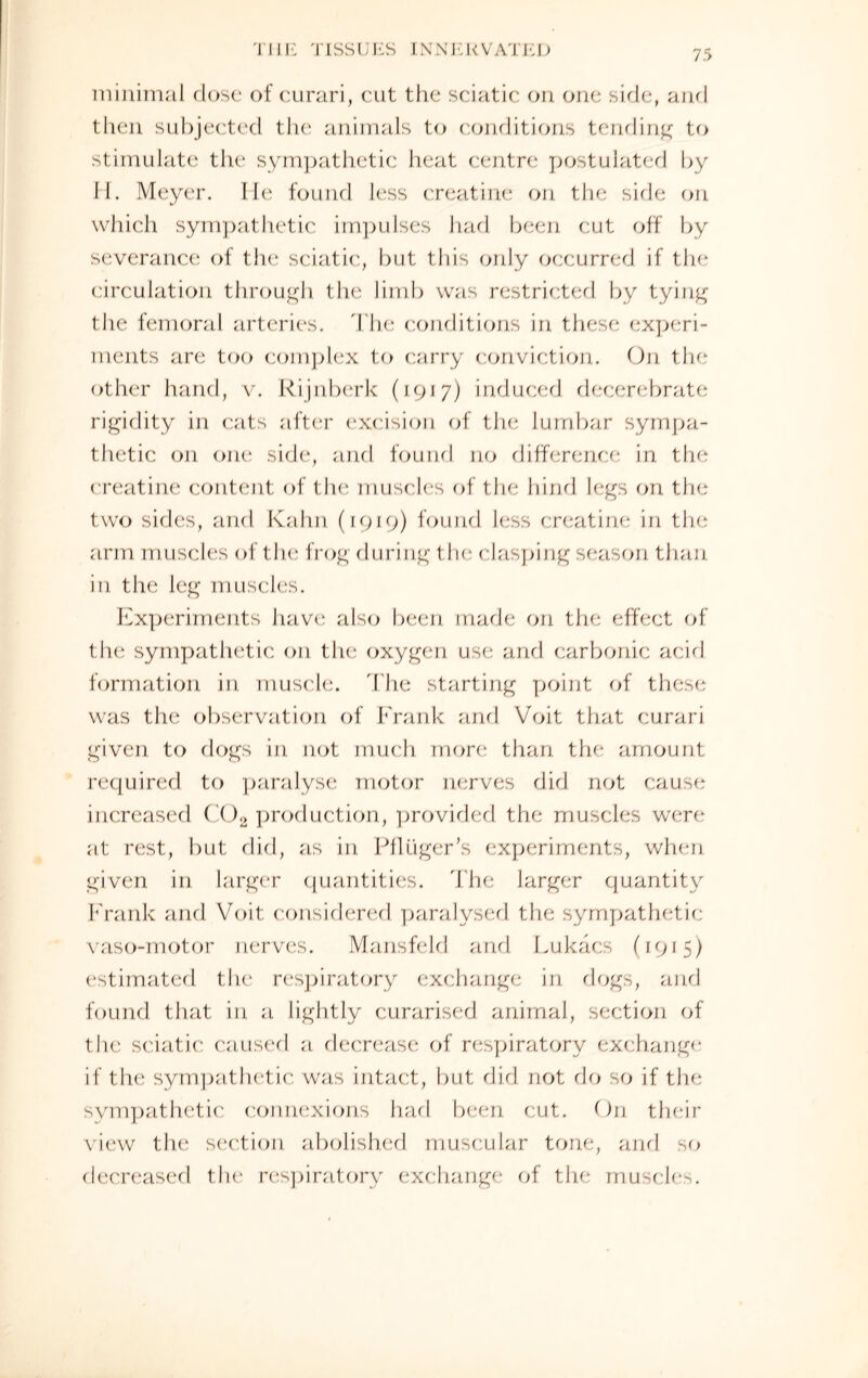 minimal close of curari, cut the sciatic on one side, and then subjected the animals to conditions tending to stimulate the sympathetic heat centre postulated by II. Meyer. lie found less creatine on the side on which sympathetic impulses had been cut off by severance of the sciatic, but this only occurred if the circulation through the limb was restricted by tying the femoral arteries. The conditions in these experi¬ ments are too complex to carry conviction. On the other hand, v. Rijnberk (1917) induced decerebrate rigidity in cats after excision of the lumbar sympa¬ thetic on one side, and found no difference in the creatine content of the muscles of the hind legs on the two sides, and Kahn (1919) found less creatine in the arm m uscles of the frog during the clasping season than in the leg muscles. Experiments have also been made on the effect of the sympathetic on the oxygen use and carbonic acid formation in muscle. The starting point of these was the observation of Frank and Voit that curari given to dogs in not much more than the amount required to paralyse motor nerves did not cause increased C02 production, provided the muscles were at rest, but did, as in Pfliiger’s experiments, when given in larger quantities. The larger quantity f rank and Voit considered paralysed the sympathetic vaso-motor nerves. Mansfeld and Lukacs (1915) estimated the respiratory exchange in dogs, and found that in a. lightly curarised animal, section of the sciatic caused a. decrease of respiratory exchange if the sympathetic was intact, but did not do so if the sympathetic connexions had been cut. On their view the section abolished muscular tone, and. so decreased tin; respiratory exchange of the muscles.