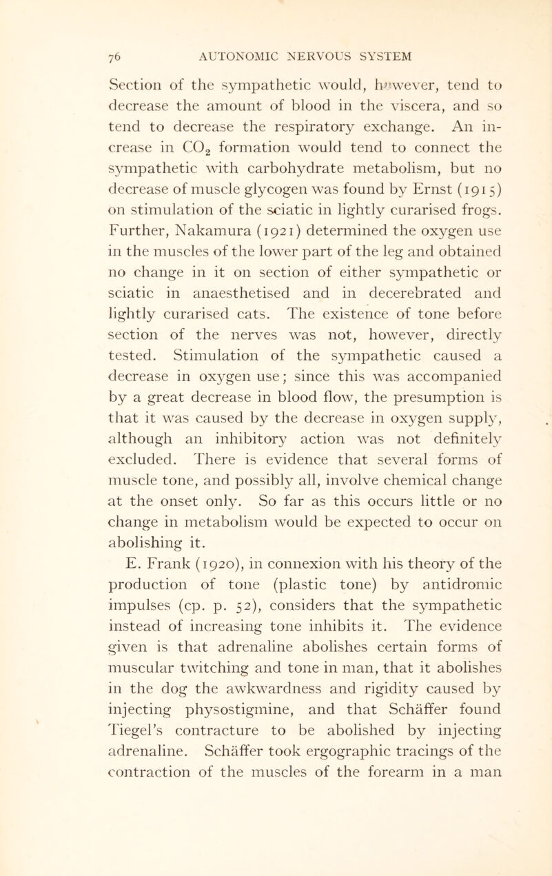 Section of the sympathetic would, however, tend to decrease the amount of blood in the viscera, and so tend to decrease the respiratory exchange. An in¬ crease in C02 formation would tend to connect the sympathetic with carbohydrate metabolism, but no decrease of muscle glycogen was found by Ernst (1915) on stimulation of the sciatic in lightly curarised frogs. Further, Nakamura (1921) determined the oxygen use in the muscles of the lower part of the leg and obtained no change in it on section of either sympathetic or sciatic in anaesthetised and in decerebrated and lightly curarised cats. The existence of tone before section of the nerves was not, however, directly tested. Stimulation of the sympathetic caused a decrease in oxygen use; since this was accompanied by a great decrease in blood flow, the presumption is that it was caused by the decrease in oxygen supply, although an inhibitory action was not definitely excluded. There is evidence that several forms of muscle tone, and possibly all, involve chemical change at the onset only. So far as this occurs little or no change in metabolism would be expected to occur on abolishing it. E. Frank (1920), in connexion with his theory of the production of tone (plastic tone) by antidromic impulses (cp. p. 52), considers that the sympathetic instead of increasing tone inhibits it. The evidence given is that adrenaline abolishes certain forms of muscular twitching and tone in man, that it abolishes in the dog the awkwardness and rigidity caused by injecting physostigmine, and that Schaffer found Tiegel’s contracture to be abolished by injecting adrenaline. Schaffer took ergographic tracings of the contraction of the muscles of the forearm in a man