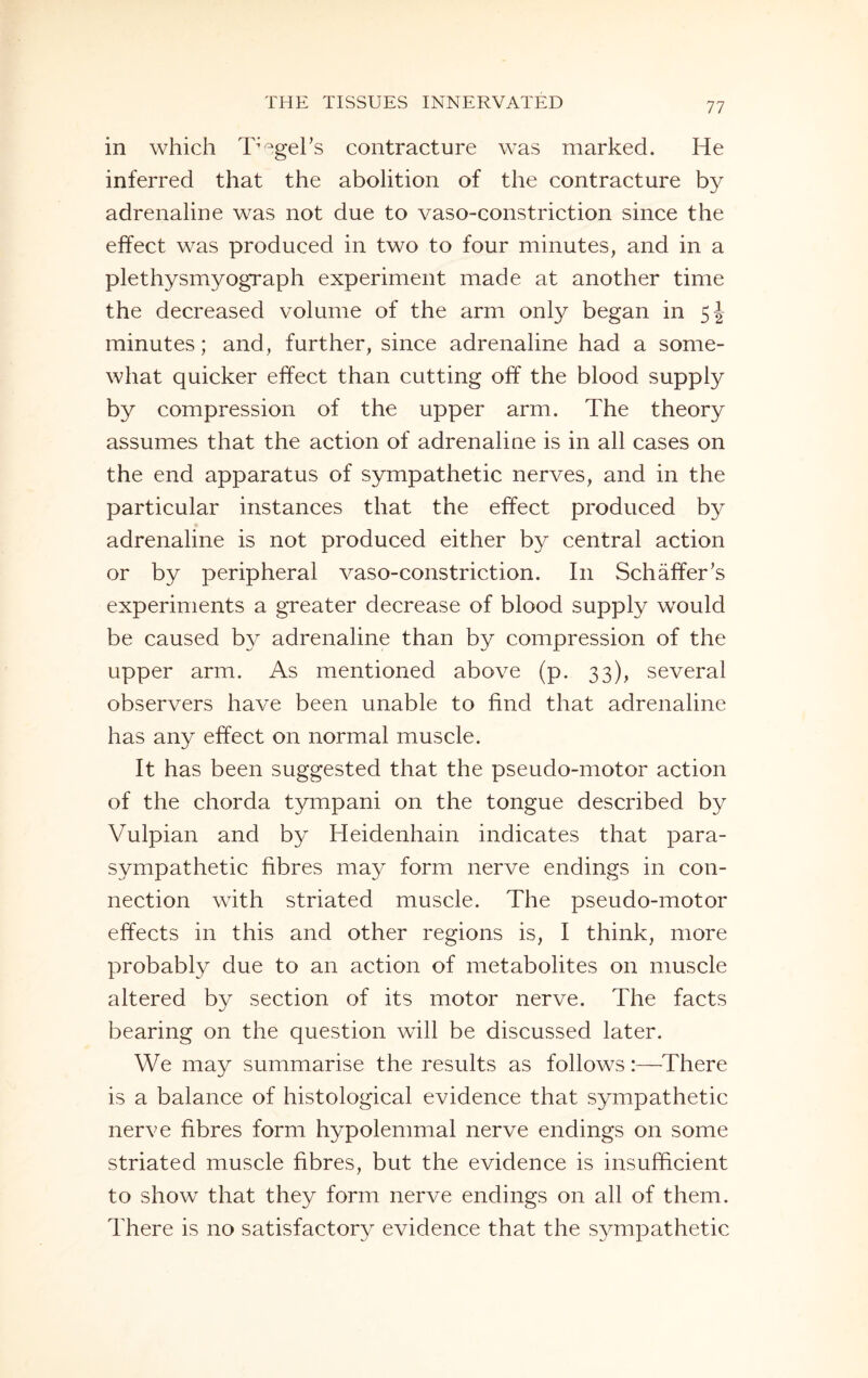 in which TAgel's contracture was marked. He inferred that the abolition of the contracture by adrenaline was not due to vaso-constriction since the effect was produced in two to four minutes, and in a plethysmyograph experiment made at another time the decreased volume of the arm only began in 5J minutes; and, further, since adrenaline had a some¬ what quicker effect than cutting off the blood supply by compression of the upper arm. The theory assumes that the action of adrenaline is in all cases on the end apparatus of sympathetic nerves, and in the particular instances that the effect produced by adrenaline is not produced either by central action or by peripheral vaso-constriction. In Schaffer's experiments a greater decrease of blood supply would be caused by adrenaline than by compression of the upper arm. As mentioned above (p. 33), several observers have been unable to find that adrenaline has any effect on normal muscle. It has been suggested that the pseudo-motor action of the chorda tympani on the tongue described by Vulpian and b}^ Heidenhain indicates that para¬ sympathetic fibres may form nerve endings in con¬ nection with striated muscle. The pseudo-motor effects in this and other regions is, I think, more probably due to an action of metabolites on muscle altered by section of its motor nerve. The facts bearing on the question will be discussed later. We may summarise the results as follows:—There is a balance of histological evidence that sympathetic nerve fibres form hypolemmal nerve endings on some striated muscle fibres, but the evidence is insufficient to show that they form nerve endings on all of them. There is no satisfactory evidence that the sympathetic