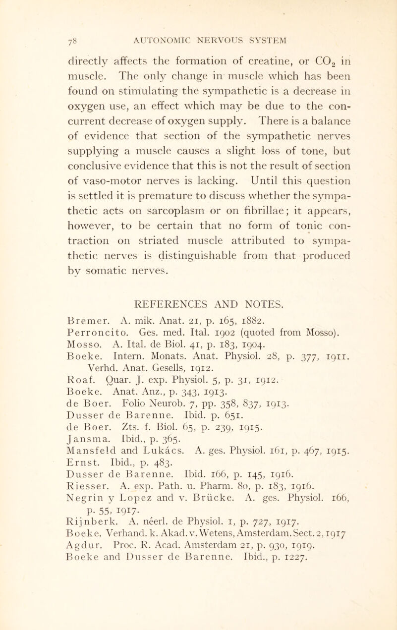 directly affects the formation of creatine, or C02 in muscle. The only change in muscle which has been found on stimulating the sympathetic is a decrease in oxygen use, an effect which may be due to the con¬ current decrease of oxygen supply. There is a balance of evidence that section of the sympathetic nerves supplying a muscle causes a slight loss of tone, but conclusive evidence that this is not the result of section of vaso-motor nerves is lacking. Until this question is settled it is premature to discuss whether the sympa¬ thetic acts on sarcoplasm or on fibrillae; it appears, however, to be certain that no form of tonic con¬ traction on striated muscle attributed to sympa¬ thetic nerves is distinguishable from that produced by somatic nerves. REFERENCES AND NOTES. Bremer. A. mik. Anat. 21, p. 165, 1882. Perroncito. Ges. med. Ital. 1902 (quoted from Mosso). Mosso. A. Ital. de Biol. 41, p. 183, 1904. Boeke. Intern. Monats. Anat. Physiol. 28, p. 377, 1911. Verhd. Anat. Gesells, 1912. Roaf. Quar. J. exp. Physiol. 5, p. 31, 1912. Boeke. Anat. Anz., p. 343, 1913. de Boer. Folio Neurob. 7, pp. 358, 837, 1913. Dusser de Barenne. Ibid. p. 651. de Boer. Zts. f. Biol. 65, p. 239, 1915. Jansma. Ibid., p. 365. Mansfeld and Lukacs. A. ges. Physiol. 161, p. 467, 1915. Ernst. Ibid., p. 483. Dusser de Barenne. Ibid. 166, p. 145, 1916. Riesser. A. exp. Path. u. Pharm. 80, p. 183, 1916. Negrin y Lopez and v. Briicke. A. ges. Physiol. 166, P- 55, I9I7* Rijnberk. A. neerl. de Physiol. 1, p. 727, 1917. Boeke. Verhand. k. Akad. v. Wetens, Amsterdam.Sect.2,1917 Agdur. Proc. R. Acad. Amsterdam 21, p. 930, 1919. Boeke and Dusser de Barenne. Ibid., p. 1227.