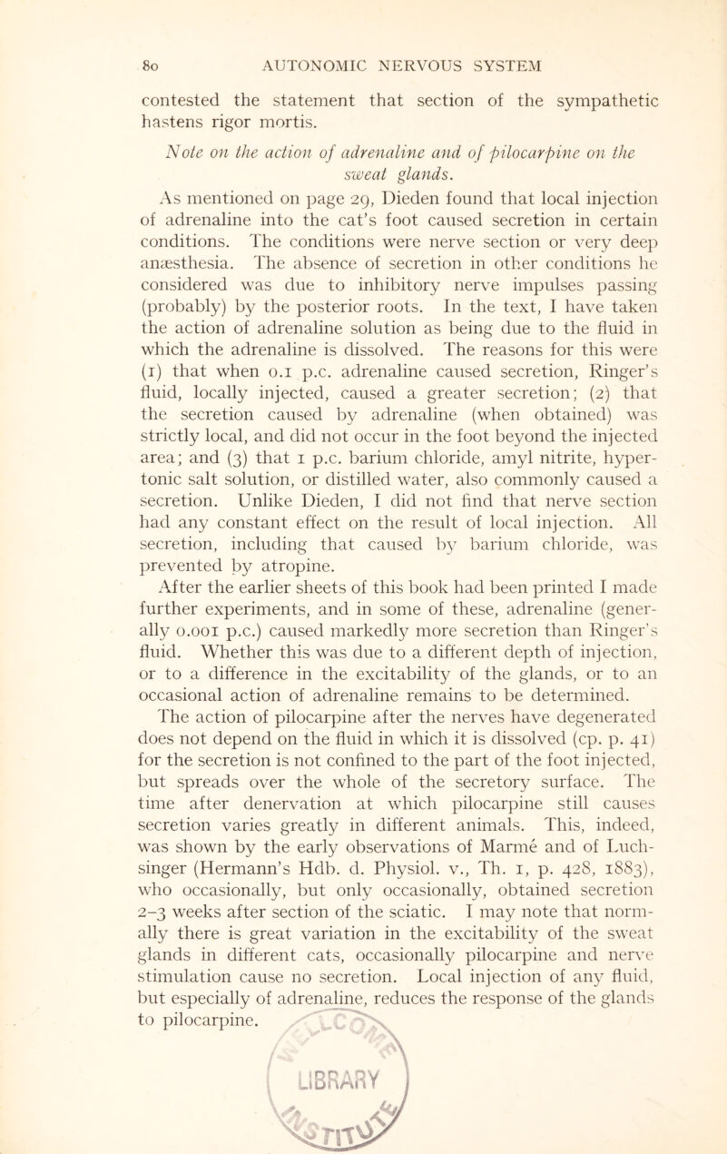 contested the statement that section of the sympathetic hastens rigor mortis. Note on the action of adrenaline and of pilocarpine on the sweat glands. As mentioned on page 29, Dieden found that local injection of adrenaline into the cat’s foot caused secretion in certain conditions. The conditions were nerve section or very deep anaesthesia. The absence of secretion in other conditions he considered was due to inhibitory nerve impulses passing (probably) by the posterior roots. In the text, I have taken the action of adrenaline solution as being due to the fluid in which the adrenaline is dissolved. The reasons for this were (1) that when 0.1 p.c. adrenaline caused secretion, Ringer’s fluid, locally injected, caused a greater secretion; (2) that the secretion caused by adrenaline (when obtained) was strictly local, and did not occur in the foot beyond the injected area; and (3) that 1 p.c. barium chloride, amyl nitrite, hyper¬ tonic salt solution, or distilled water, also commonly caused a secretion. Unlike Dieden, I did not find that nerve section had any constant effect on the result of local injection. All secretion, including that caused by barium chloride, was prevented by atropine. After the earlier sheets of this book had been printed I made further experiments, and in some of these, adrenaline (gener¬ ally 0.001 p.c.) caused markedly more secretion than Ringer’s fluid. Whether this was due to a different depth of injection, or to a difference in the excitability of the glands, or to an occasional action of adrenaline remains to be determined. The action of pilocarpine after the nerves have degenerated does not depend on the fluid in which it is dissolved (cp. p. 41) for the secretion is not confined to the part of the foot injected, but spreads over the whole of the secretory surface. The time after denervation at which pilocarpine still causes secretion varies greatly in different animals. This, indeed, was shown by the early observations of Marine and of Luch- singer (Hermann’s Hdb. d. Physiol, v., Th. 1, p. 428, 1883), who occasionally, but only occasionally, obtained secretion 2-3 weeks after section of the sciatic. I may note that norm¬ ally there is great variation in the excitability of the sweat glands in different cats, occasionally pilocarpine and nerve stimulation cause no secretion. Local injection of any fluid,