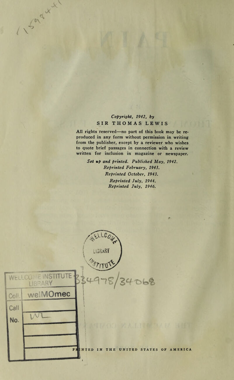Copyright, 1942, by SIR THOMAS LEWIS All rights reserved—no part of this book may be re¬ produced in any form without permission in writing from the publisher, except by a reviewer who wishes to quote brief passages in connection with a review written for inclusion in magazine or newspaper. Set up and printed. Published May, 1942. Reprinted February, 1943. Reprinted October, 1943. Reprinted July, 1944, Reprinted July, 1946. I 1 WtL' Cu. INSTITUTE LU'ARY_ Coll welMOmec Call