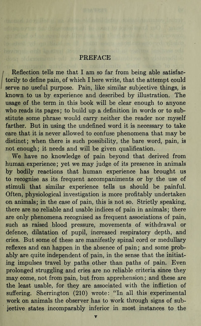 PREFACE Reflection tells me that I am so far from being able satisfac¬ torily to define pain, of which I here write, that the attempt could serve no useful purpose. Pain, like similar subjective things, is known to us by experience and described by illustration. The usage of the term in this book will be clear enough to anyone who reads its pages; to build up a definition in words or to sub¬ stitute some phrase would carry neither the reader nor myself farther. But in using the undefined word it is necessary to take care that it is never allowed to confuse phenomena that may be distinct; when there is such possibility, the bare word, pain, is not enough; it needs and will be given qualification. We have no knowledge of pain beyond that derived from human experience; yet we may judge of its presence in animals by bodily reactions that human experience has brought us to recognise as its frequent accompaniments or by the use of stimuli that similar experience tells us should be painful. Often, physiological investigation is more profitably undertaken on animals; in the case of pain, this is not so. Strictly speaking, there are no reliable and usable indices of pain in animals; there are only phenomena recognised as frequent associations of pain, such as raised blood pressure, movements of withdrawal or defence, dilatation of pupil, increased respiratory depth, and cries. But some of these are manifestly spinal cord or medullary reflexes and can happen in the absence of pain; and some prob¬ ably are quite independent of pain, in the sense that the initiat¬ ing impulses travel by paths other than paths of pain. Even prolonged struggling and cries are no reliable criteria since they may come, not from pain, but from apprehension; and these are the least usable, for they are associated with the infliction of suffering. Sherrington (210) wrote: “In all this experimental work on animals the observer has to work through signs of sub¬ jective states incomparably inferior in most instances to the