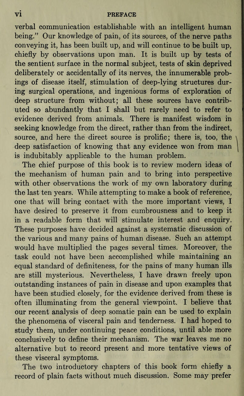 verbal communication establishable with an intelligent human being.” Our knowledge of pain, of its sources, of the nerve paths conveying it, has been built up, and will continue to be built up, chiefly by observations upon man. It is built up by tests of the sentient surface in the normal subject, tests of skin deprived deliberately or accidentally of its nerves, the innumerable prob¬ ings of disease itself, stimulation of deep-lying structures dur¬ ing surgical operations, and ingenious forms of exploration of deep structure from without; all these sources have contrib¬ uted so abundantly that I shall but rarely need to refer to evidence derived from animals. There is manifest wisdom in seeking knowledge from the direct, rather than from the indirect, source, and here the direct source is prolific; there is, too, the deep satisfaction of knowing that any evidence won from man is indubitably applicable to the human problem. The chief purpose of this book is to review modern ideas of the mechanism of human pain and to bring into perspective with other observations the work of my own laboratory during the last ten years. While attempting to make a book of reference, one that will bring contact with the more important views, I have desired to preserve it from cumbrousness and to keep it in a readable form that will stimulate interest and enquiry. These purposes have decided against a systematic discussion of the various and many pains of human disease. Such an attempt would have multiplied the pages several times. Moreover, the task could not have been accomplished while maintaining an equal standard of definiteness, for the pains of many human ills are still mysterious. Nevertheless, I have drawn freely upon outstanding instances of pain in disease and upon examples that have been studied closely, for the evidence derived from these is often illuminating from the general viewpoint. I believe that our recent analysis of deep somatic pain can be used to explain the phenomena of visceral pain and tenderness. I had hoped to study them, under continuing peace conditions, until able more conclusively to define their mechanism. The war leaves me no alternative but to record present and more tentative views of these visceral symptoms. The two introductory chapters of this book form chiefly a record of plain facts without much discussion. Some may prefer