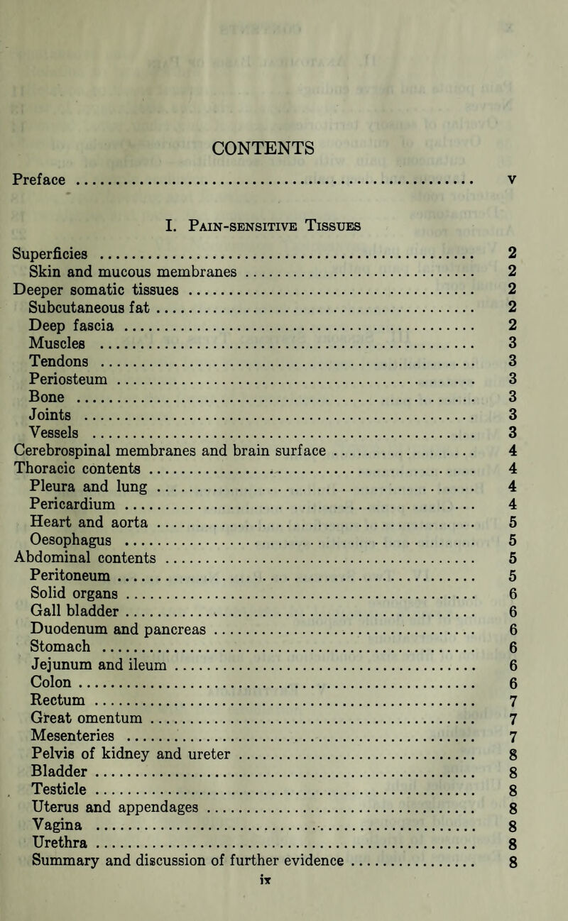 CONTENTS Preface . I. Pain-sensitive Tissues Superficies . Skin and mucous membranes. Deeper somatic tissues . Subcutaneous fat. Deep fascia . Muscles . Tendons . Periosteum. Bone . Joints . Vessels . Cerebrospinal membranes and brain surface .... Thoracic contents.. Pleura and lung. Pericardium. Heart and aorta. Oesophagus . Abdominal contents . Peritoneum. Solid organs. Gall bladder. Duodenum and pancreas. Stomach . Jejunum and ileum. Colon. Rectum. Great omentum. Mesenteries .. Pelvis of kidney and ureter. Bladder . Testicle. Uterus and appendages. Vagina .. Urethra. Summary and discussion of further evidence .. IT v OOOOQOOOQ00009><l^'^0)a)0)a:iO>0>OiOiC7iC7i^)^»;k.»;kCOCOCOCOCOCOIOtOkOtdtO