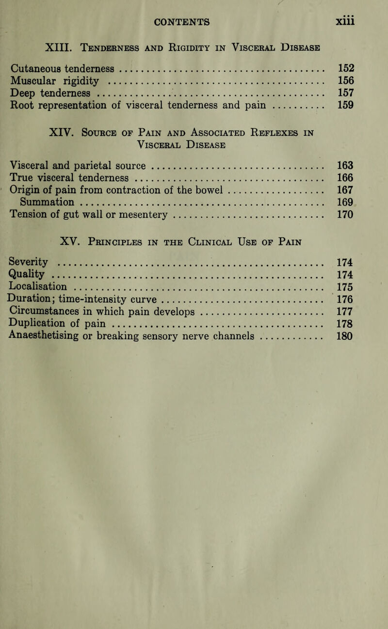 XIII. Tenderness and Rigidity in Viscerali Disease Cutaneous tenderness. 152 Muscular rigidity . 156 Deep tenderness . 157 Root representation of visceral tenderness and pain. 159 XIV. Source of Pain and Associated Reflexes in Visceral Disease Visceral and parietal source. 163 True visceral tenderness. 166 Origin of pain from contraction of the bowel. 167 Summation. 169 Tension of gut wall or mesentery. 170 XV. Principles in the Clinical Use of Pain Severity . 174 Quality . 174 Localisation . 175 Duration; time-intensity curve. 176 Circumstances in which pain develops. 177 Duplication of pain. 178 Anaesthetising or breaking sensory nerve channels. 180