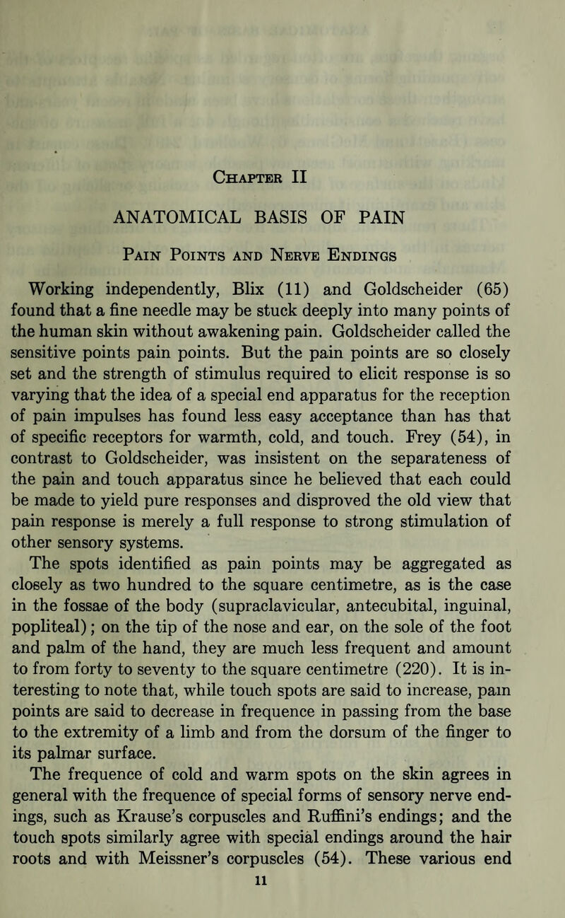 ANATOMICAL BASIS OF PAIN Pain Points and Nerve Endings Working independently, Blix (11) and Goldscheider (65) found that a fine needle may be stuck deeply into many points of the human skin without awakening pain. Goldscheider called the sensitive points pain points. But the pain points are so closely set and the strength of stimulus required to elicit response is so varying that the idea of a special end apparatus for the reception of pain impulses has found less easy acceptance than has that of specific receptors for warmth, cold, and touch. Frey (54), in contrast to Goldscheider, was insistent on the separateness of the pain and touch apparatus since he believed that each could be made to yield pure responses and disproved the old view that pain response is merely a full response to strong stimulation of other sensory systems. The spots identified as pain points may be aggregated as closely as two hundred to the square centimetre, as is the case in the fossae of the body (supraclavicular, antecubital, inguinal, popliteal); on the tip of the nose and ear, on the sole of the foot and pahn of the hand, they are much less frequent and amount to from forty to seventy to the square centimetre (220). It is in¬ teresting to note that, while touch spots are said to increase, pain points are said to decrease in frequence in passing from the base to the extremity of a limb and from the dorsum of the finger to its palmar surface. The frequence of cold and warm spots on the skin agrees in general with the frequence of special forms of sensory nerve end¬ ings, such as Krause’s corpuscles and Ruffini’s endings; and the touch spots similarly agree with special endings around the hair roots and with Meissner’s corpuscles (54). These various end 11