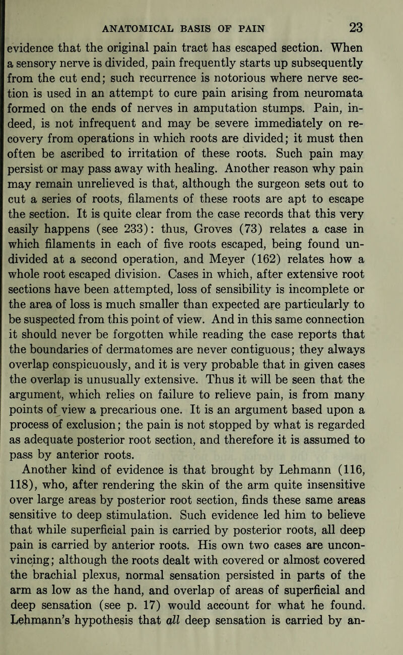 evidence that the original pain tract has escaped section. When a sensory nerve is divided, pain frequently starts up subsequently from the cut end; such recurrence is notorious where nerve sec¬ tion is used in an attempt to cure pain arising from neuromata formed on the ends of nerves in amputation stumps. Pain, in¬ deed, is not infrequent and may be severe immediately on re¬ covery from operations in which roots are divided; it must then often be ascribed to irritation of these roots. Such pain may persist or may pass away with healing. Another reason why pain may remain unrelieved is that, although the surgeon sets out to cut a series of roots, filaments of these roots are apt to escape the section. It is quite clear from the case records that this very easily happens (see 233): thus. Groves (73) relates a case in which filaments in each of five roots escaped, being found un¬ divided at a second operation, and Meyer (162) relates how a whole root escaped division. Cases in which, after extensive root sections have been attempted, loss of sensibility is incomplete or the area of loss is much smaller than expected are particularly to be suspected from this point of view. And in this same connection it should never be forgotten while reading the case reports that the boundaries of dermatomes are never contiguous; they always overlap conspicuously, and it is very probable that in given cases the overlap is unusually extensive. Thus it will be seen that the argument, which relies on failure to relieve pain, is from many points of view a precarious one. It is an argument based upon a process of exclusion; the pain is not stopped by what is regarded as adequate posterior root section, and therefore it is assumed to pass by anterior roots. Another kind of evidence is that brought by Lehmann (116, 118), who, after rendering the skin of the arm quite insensitive over large areas by posterior root section, finds these same areas sensitive to deep stimulation. Such evidence led him to believe that while superficial pain is carried by posterior roots, all deep pain is carried by anterior roots. His own two cases are uncon¬ vincing ; although the roots dealt with covered or almost covered the brachial plexus, normal sensation persisted in parts of the arm as low as the hand, and overlap of areas of superficial and deep sensation (see p. 17) would account for what he found. Lehmann’s hypothesis that all deep sensation is carried by an-