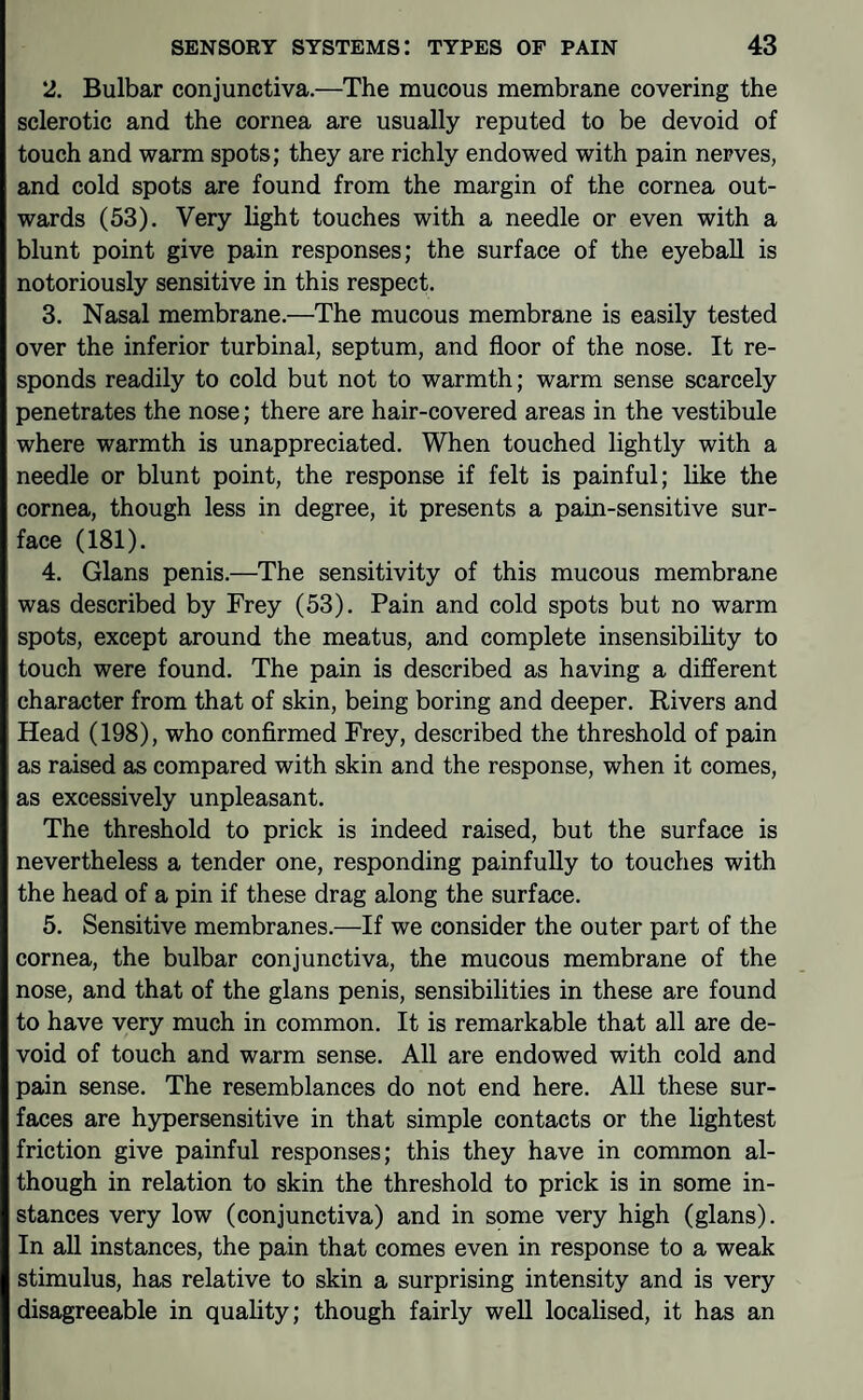 2. Bulbar conjunctiva.—The mucous membrane covering the sclerotic and the cornea are usually reputed to be devoid of touch and warm spots; they are richly endowed with pain nerves, and cold spots are found from the margin of the cornea out¬ wards (53). Very light touches with a needle or even with a blunt point give pain responses; the surface of the eyeball is notoriously sensitive in this respect. 3. Nasal membrane.—The mucous membrane is easily tested over the inferior turbinal, septum, and floor of the nose. It re¬ sponds readily to cold but not to warmth; warm sense scarcely penetrates the nose; there are hair-covered areas in the vestibule where warmth is unappreciated. When touched lightly with a needle or blunt point, the response if felt is painful; like the cornea, though less in degree, it presents a pain-sensitive sur¬ face (181). 4. Gians penis.—The sensitivity of this mucous membrane was described by Frey (53). Pain and cold spots but no warm spots, except around the meatus, and complete insensibility to touch were found. The pain is described as having a different character from that of skin, being boring and deeper. Rivers and Head (198), who confirmed Frey, described the threshold of pain as raised as compared with skin and the response, when it comes, as excessively unpleasant. The threshold to prick is indeed raised, but the surface is nevertheless a tender one, responding painfully to touches with the head of a pin if these drag along the surface. 5. Sensitive membranes.—If we consider the outer part of the cornea, the bulbar conjunctiva, the mucous membrane of the nose, and that of the glans penis, sensibilities in these are found to have very much in common. It is remarkable that all are de¬ void of touch and warm sense. All are endowed with cold and pain sense. The resemblances do not end here. All these sur¬ faces are hypersensitive in that simple contacts or the lightest friction give painful responses; this they have in common al¬ though in relation to skin the threshold to prick is in some in¬ stances very low (conjunctiva) and in some very high (glans). In all instances, the pain that comes even in response to a weak stimulus, has relative to skin a surprising intensity and is very disagreeable in quality; though fairly well localised, it has an