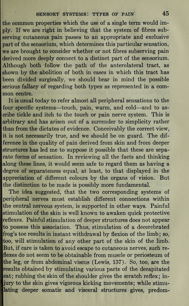 the common properties which the use of a single term would im¬ ply. If we are right in believing that the system of fibres sub¬ serving cutaneous pain passes to an appropriate and exclusive part of the sensorium, which determines this particular sensation, we are brought to consider whether or not fibres subserving pain derived more deeply connect to a distinct part of the sensorium. Although both follow the path of the anterolateral tract, as shown by the abolition of both in cases in which this tract has been divided surgically, we should bear in mind the possible serious fallacy of regarding both types as represented in a com¬ mon centre. It is usual today to refer almost all peripheral sensations to the four specific systems—touch, pain, warm, and cold—and to as¬ cribe tickle and itch to the touch or pain nerve system. This is arbitrary and has arisen out of a surrender to simplicity rather than from the dictates of evidence. Conceivably the correct view, it is not necessarily true, and we should be on guard. The dif¬ ference in the quality of pain derived from skin and from deeper structures has led me to suppose it possible that these are sepa¬ rate forms of sensation. In reviewing all the facts and thinking along these lines, it would seem safe to regard them as having a degree of separateness equal, at least, to that displayed in the appreciation of different colours by the organs of vision. But the distinction to be made is possibly more fundamental. The idea suggested, that the two corresponding systems of peripheral nerves must establish different connections within the central nervous system, is supported in other ways. Painful stimulation of the skin is well known to awaken quick protective reflexes. Painful stimulation of deeper structures does not appear to possess this association. Thus, stimulation of a decerebrated frog’s toe results in instant withdrawal by flexion of the limb; so, too, will stimulation of any other part of the skin of the limb. But, if care is taken to avoid escape to cutaneous nerves, such re¬ flexes do not seem to be obtainable from muscle or periosteum of the leg, or from abdominal viscus (Lewis, 137). So, too, are the results obtained by stimulating various parts of the decapitated cat; rubbing the skin of the shoulder gives the scratch reflex; in¬ jury to the skin gives vigorous kicking movements; while stimu¬ lating deeper somatic and visceral structures gives, predom-