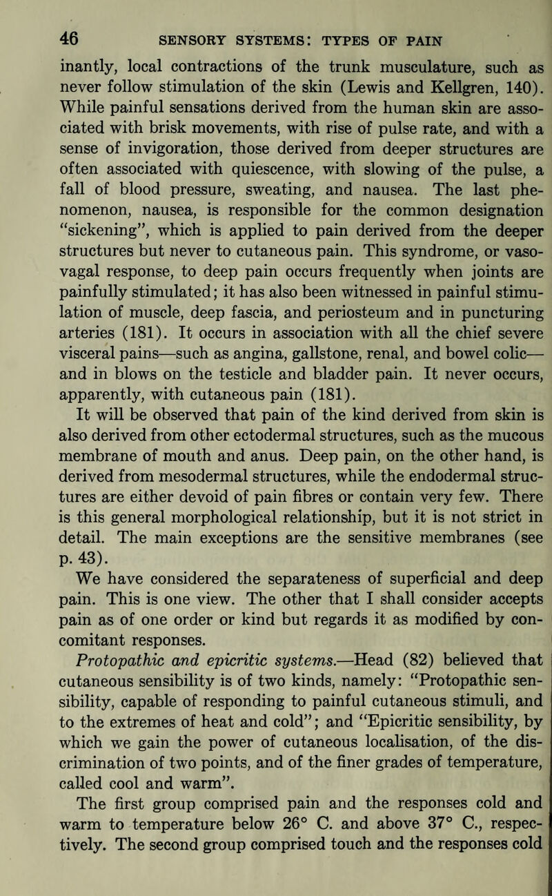 inantly, local contractions of the trunk musculature, such as never follow stimulation of the skin (Lewis and Kellgren, 140), While painful sensations derived from the human skin are asso¬ ciated with brisk movements, with rise of pulse rate, and with a sense of invigoration, those derived from deeper structures are often associated with quiescence, with slowing of the pulse, a fall of blood pressure, sweating, and nausea. The last phe¬ nomenon, nausea, is responsible for the common designation “sickening”, which is applied to pain derived from the deeper structures but never to cutaneous pain. This syndrome, or vaso¬ vagal response, to deep pain occurs frequently when joints are painfully stimulated; it has also been witnessed in painful stimu¬ lation of muscle, deep fascia, and periosteum and in puncturing arteries (181). It occurs in association with all the chief severe visceral pains—such as angina, gallstone, renal, and bowel colic— and in blows on the testicle and bladder pain. It never occurs, apparently, with cutaneous pain (181). It will be observed that pain of the kind derived from skin is also derived from other ectodermal structures, such as the mucous membrane of mouth and anus. Deep pain, on the other hand, is derived from mesodermal structures, while the endodermal struc¬ tures are either devoid of pain fibres or contain very few. There is this general morphological relationship, but it is not strict in detail. The main exceptions are the sensitive membranes (see p.43). We have considered the separateness of superficial and deep pain. This is one view. The other that I shall consider accepts pain as of one order or kind but regards it as modified by con¬ comitant responses. Protopathic and epicritic systems.—Head (82) believed that cutaneous sensibility is of two kinds, namely: “Protopathic sen¬ sibility, capable of responding to painful cutaneous stimuli, and to the extremes of heat and cold”; and “Epicritic sensibility, by which we gain the power of cutaneous localisation, of the dis¬ crimination of two points, and of the finer grades of temperature, called cool and warm”. The first group comprised pain and the responses cold and warm to temperature below 26® C. and above 37° C., respec¬ tively. The second group comprised touch and the responses cold