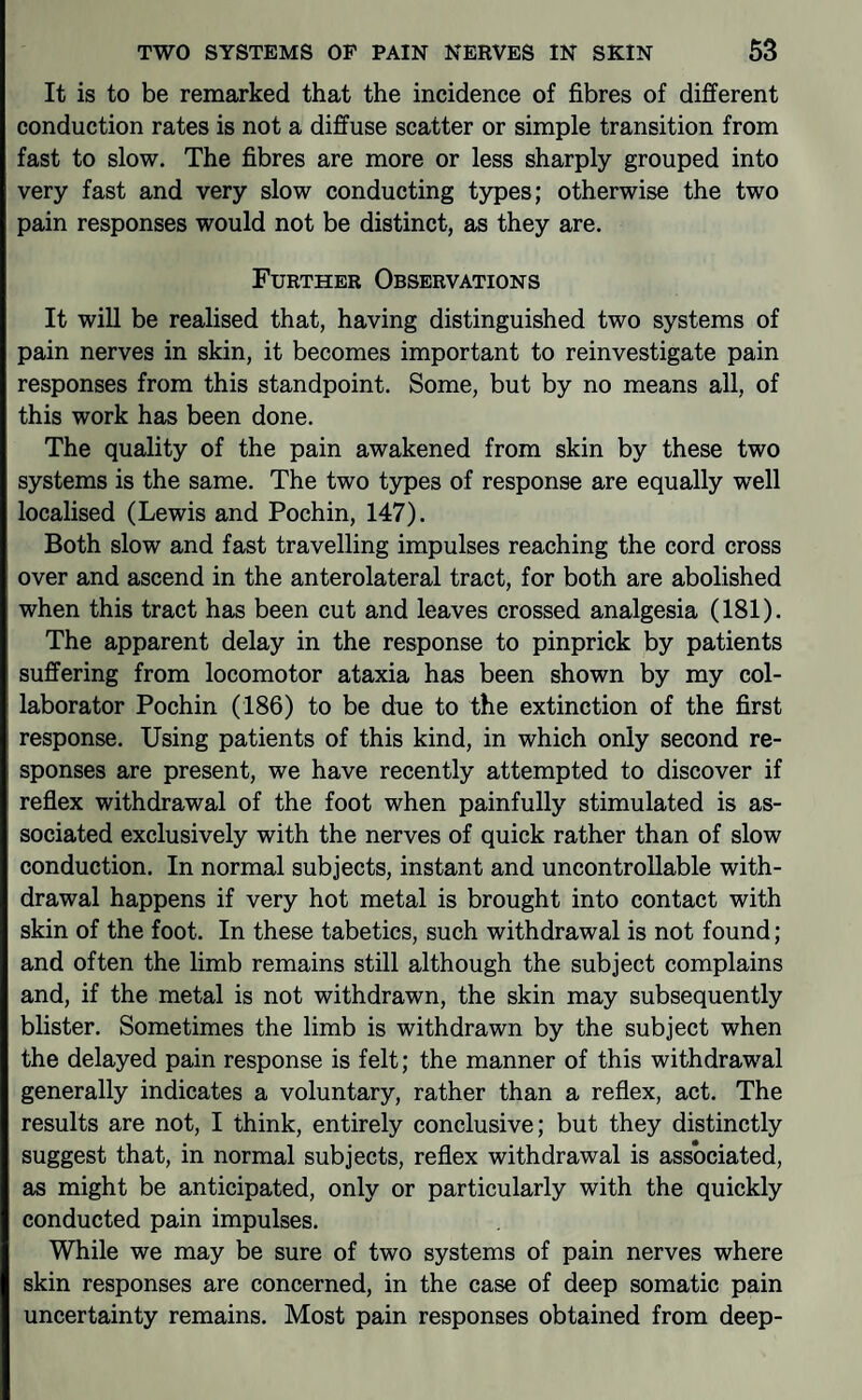 It is to be remarked that the incidence of fibres of different conduction rates is not a diffuse scatter or simple transition from fast to slow. The fibres are more or less sharply grouped into very fast and very slow conducting types; otherwise the two pain responses would not be distinct, as they are. Further Observations It will be realised that, having distinguished two systems of pain nerves in skin, it becomes important to reinvestigate pain responses from this standpoint. Some, but by no means all, of this work has been done. The quality of the pain awakened from skin by these two systems is the same. The two types of response are equally well localised (Lewis and Pochin, 147). Both slow and fast travelling impulses reaching the cord cross over and ascend in the anterolateral tract, for both are abolished when this tract has been cut and leaves crossed analgesia (181). The apparent delay in the response to pinprick by patients suffering from locomotor ataxia has been shown by my col¬ laborator Pochin (186) to be due to the extinction of the first response. Using patients of this kind, in which only second re¬ sponses are present, we have recently attempted to discover if reflex withdrawal of the foot when painfully stimulated is as¬ sociated exclusively with the nerves of quick rather than of slow conduction. In normal subjects, instant and uncontrollable with¬ drawal happens if very hot metal is brought into contact with skin of the foot. In these tabetics, such withdrawal is not found; and often the limb remains still although the subject complains and, if the metal is not withdrawn, the skin may subsequently blister. Sometimes the limb is withdrawn by the subject when the delayed pain response is felt; the manner of this withdrawal generally indicates a voluntary, rather than a reflex, act. The results are not, I think, entirely conclusive; but they distinctly suggest that, in normal subjects, reflex withdrawal is associated, as might be anticipated, only or particularly with the quickly conducted pain impulses. While we may be sure of two systems of pain nerves where skin responses are concerned, in the case of deep somatic pain uncertainty remains. Most pain responses obtained from deep-