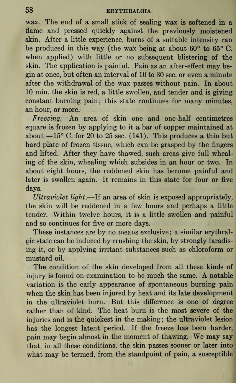wax. The end of a small stick of sealing wax is softened in a flame and pressed quickly against the previously moistened skin. After a little experience, burns of a suitable intensity can be produced in this way (the wax being at about 60° to 65° C. when applied) with little or no subsequent blistering of the skin. The application is painful. Pain as an after-effect may be¬ gin at once, but often an interval of 10 to 30 sec. or even a minute after the withdrawal of the wax passes without pain. In about 10 min. the skin is red, a little swollen, and tender and is giving constant burning pain; this state continues for many minutes, an hour, or more. Freezing.—An area of skin one and one-half centimetres square is frozen by applying to it a bar of copper maintained at about —15° C. for 20 to 25 sec. (141). This produces a thin but hard plate of frozen tissue, which can be grasped by the fingers and lifted. After they have thawed, such areas give full wheal- ing of the skin, whealing which subsides in an hour or two. In about eight hours, the reddened skin has become painful and later is swollen again. It remains in this state for four or five days. Ultraviolet light.—If an area of skin is exposed appropriately, the skin will be reddened in a few hours and perhaps a little tender. Within twelve hours, it is a little swollen and painful and so continues for five or more days. These instances are by no means exclusive; a similar erythral- gic state can be induced by crushing the skin, by strongly faradis- ing it, or by applying irritant substances such as chloroform or mustard oil. The condition of the skin developed from all these kinds of injury is found on examination to be much the same. A notable variation is the early appearance of spontaneous burning pain when the skin has been injured by heat and its late development in the ultraviolet burn. But this difference is one of degree rather than of kind. The heat burn is the most severe of the injuries and is the quickest in the making; the ultraviolet lesion has the longest latent period. If the freeze has been harder, pain may begin almost in the moment of thawing. We may say that, in all these conditions, the skin passes sooner or later into what may be termed, from the standpoint of pain, a susceptible
