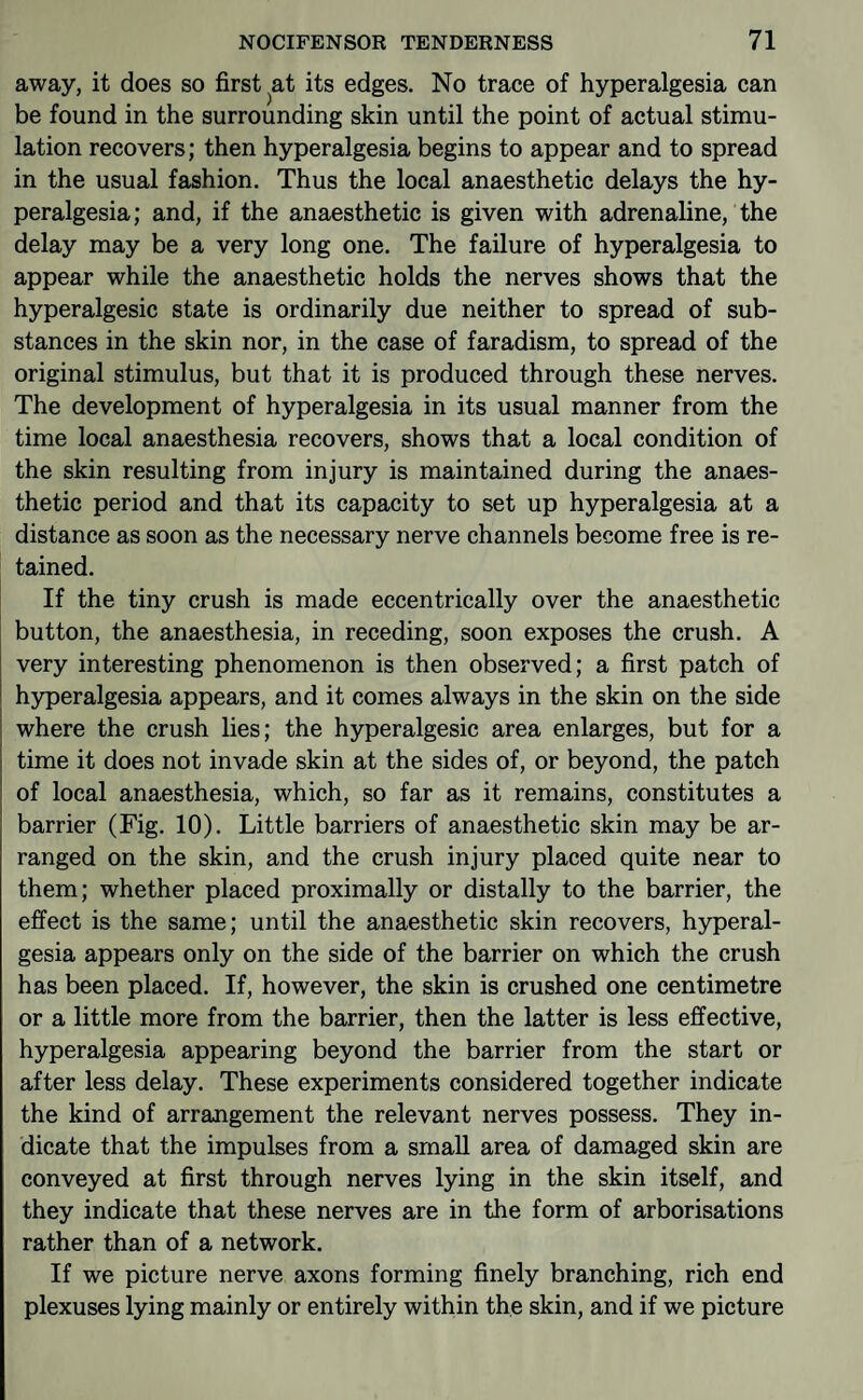 away, it does so first at its edges. No trace of hyperalgesia can be found in the surrounding skin until the point of actual stimu¬ lation recovers; then hyperalgesia begins to appear and to spread in the usual fashion. Thus the local anaesthetic delays the hy¬ peralgesia; and, if the anaesthetic is given with adrenaline, the delay may be a very long one. The failure of hyperalgesia to appear while the anaesthetic holds the nerves shows that the hyperalgesic state is ordinarily due neither to spread of sub¬ stances in the skin nor, in the case of faradism, to spread of the original stimulus, but that it is produced through these nerves. The development of hyperalgesia in its usual manner from the time local anaesthesia recovers, shows that a local condition of the skin resulting from injury is maintained during the anaes¬ thetic period and that its capacity to set up hyperalgesia at a distance as soon as the necessary nerve channels become free is re¬ tained. If the tiny crush is made eccentrically over the anaesthetic button, the anaesthesia, in receding, soon exposes the crush. A very interesting phenomenon is then observed; a first patch of hyperalgesia appears, and it comes always in the skin on the side where the crush lies; the hyperalgesic area enlarges, but for a time it does not invade skin at the sides of, or beyond, the patch of local anaesthesia, which, so far as it remains, constitutes a barrier (Fig. 10). Little barriers of anaesthetic skin may be ar¬ ranged on the skin, and the crush injury placed quite near to them; whether placed proximally or distally to the barrier, the effect is the same; until the anaesthetic skin recovers, hyperal¬ gesia appears only on the side of the barrier on which the crush has been placed. If, however, the skin is crushed one centimetre or a little more from the barrier, then the latter is less effective, hyperalgesia appearing beyond the barrier from the start or after less delay. These experiments considered together indicate the kind of arrangement the relevant nerves possess. They in¬ dicate that the impulses from a small area of damaged skin are conveyed at first through nerves lying in the skin itself, and they indicate that these nerves are in the form of arborisations rather than of a network. If we picture nerve axons forming finely branching, rich end plexuses lying mainly or entirely within the skin, and if we picture