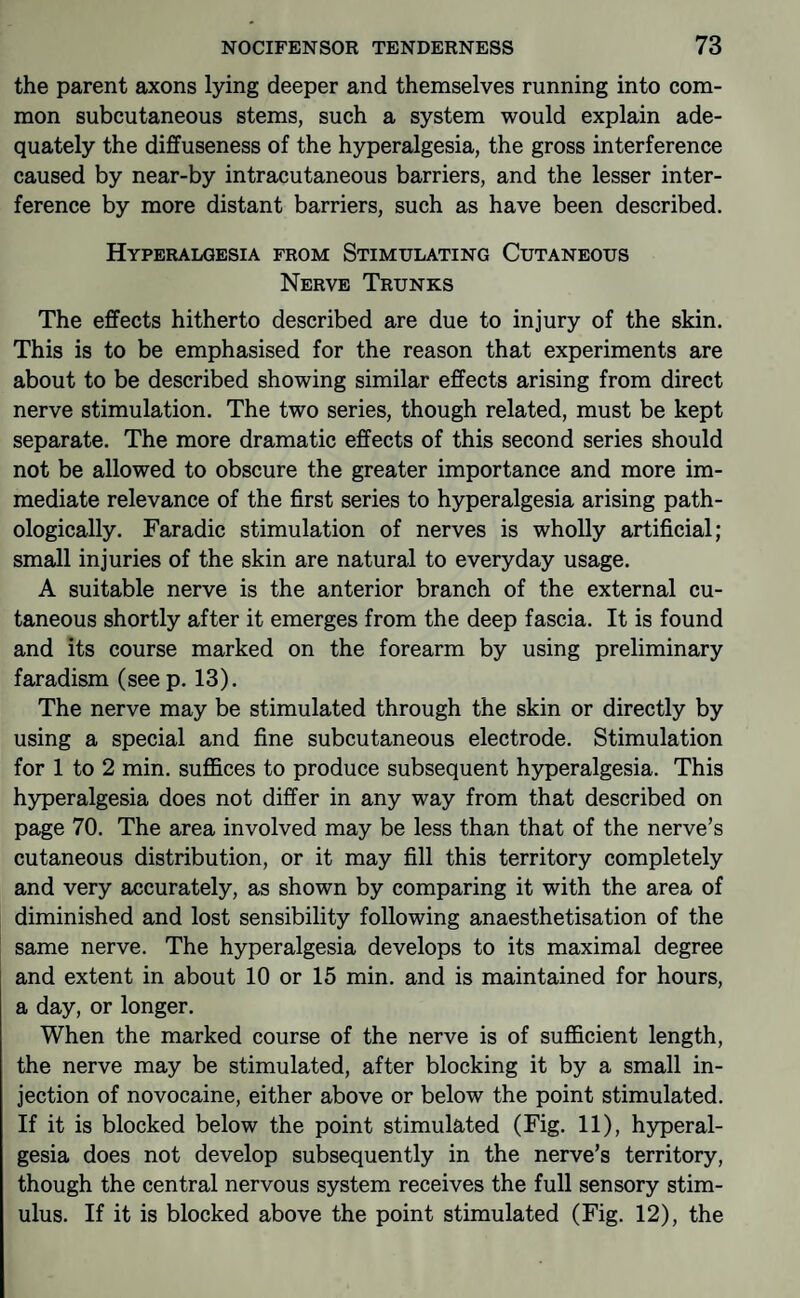 the parent axons lying deeper and themselves running into com¬ mon subcutaneous stems, such a system would explain ade¬ quately the diffuseness of the hyperalgesia, the gross interference caused by near-by intracutaneous barriers, and the lesser inter¬ ference by more distant barriers, such as have been described. Hyperalgesia from Stimulating Cutaneous Nerve Trunks The effects hitherto described are due to injury of the skin. This is to be emphasised for the reason that experiments are about to be described showing similar effects arising from direct nerve stimulation. The two series, though related, must be kept separate. The more dramatic effects of this second series should not be allowed to obscure the greater importance and more im¬ mediate relevance of the first series to hyperalgesia arising path¬ ologically. Faradic stimulation of nerves is wholly artificial; small injuries of the skin are natural to everyday usage. A suitable nerve is the anterior branch of the external cu¬ taneous shortly after it emerges from the deep fascia. It is found and its course marked on the forearm by using preliminary faradism (see p. 13). The nerve may be stimulated through the skin or directly by using a special and fine subcutaneous electrode. Stimulation for 1 to 2 min. suffices to produce subsequent hyperalgesia. This hyperalgesia does not differ in any way from that described on page 70. The area involved may be less than that of the nerve’s cutaneous distribution, or it may fill this territory completely and very accurately, as shown by comparing it with the area of diminished and lost sensibility following anaesthetisation of the same nerve. The hyperalgesia develops to its maximal degree and extent in about 10 or 15 min. and is maintained for hours, a day, or longer. When the marked course of the nerve is of sufficient length, the nerve may be stimulated, after blocking it by a small in¬ jection of novocaine, either above or below the point stimulated. If it is blocked below the point stimulated (Fig. 11), hyperal¬ gesia does not develop subsequently in the nerve’s territory, though the central nervous system receives the full sensory stim¬ ulus. If it is blocked above the point stimulated (Fig. 12), the