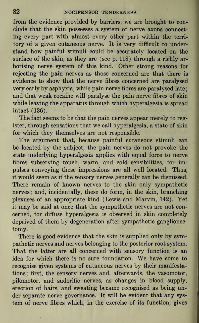 from the evidence provided by barriers, we are brought to con¬ clude that the skin possesses a system of nerve axons connect¬ ing every part with almost every other part within the terri¬ tory of a given cutaneous nerve. It is very difficult to under¬ stand how painful stimuli could be accurately located on the surface of the skin, as they are (see p. 118) through a richly ar¬ borising nerve system of this kind. Other strong reasons for rejecting the pain nerves as those concerned are that there is evidence to show that the nerve fibres concerned are paralysed very early by asphyxia, while pain nerve fibres are paralysed late; and that weak cocaine will paralyse the pain nerve fibres of skin while leaving the apparatus through which hyperalgesia is spread intact (136). The fact seems to be that the pain nerves appear merely to reg¬ ister, through sensations that we call hyperalgesia, a state of skin for which they themselves are not responsible. The argument that, because painful cutaneous stimuli can be located by the subject, the pain nerves do not provoke the state underlying hyperalgesia applies with equal force to nerve fibres subserving touch, warm, and cold sensibilities, for im¬ pulses conveying these impressions are all well located. Thus, it would seem as if the sensory nerves generally can be dismissed. There remain of known nerves to the skin only sympathetic nerves; and, incidentally, these do form, in the skin, branching plexuses of an appropriate kind (Lewis and Marvin, 142). Yet it may be said at once that the sympathetic nerves are not con¬ cerned, for diffuse hyperalgesia is observed in skin completely deprived of them by degeneration after sympathetic ganglionec- tomy. There is good evidence that the skin is supplied only by sym¬ pathetic nerves and nerves belonging to the posterior root system. That the latter are all concerned with sensory function is an idea for which there is no sure foundation. We have come to recognise given systems of cutaneous nerves by their manifesta¬ tions; first, the sensory nerves and, afterwards, the vasomotor, pilomotor, and sudorific nerves, as changes in blood supply, erection of hairs, and sweating became recognised as being un¬ der separate nerve governance. It will be evident that any sys¬ tem of nerve fibres which, in the exercise of its function, gives