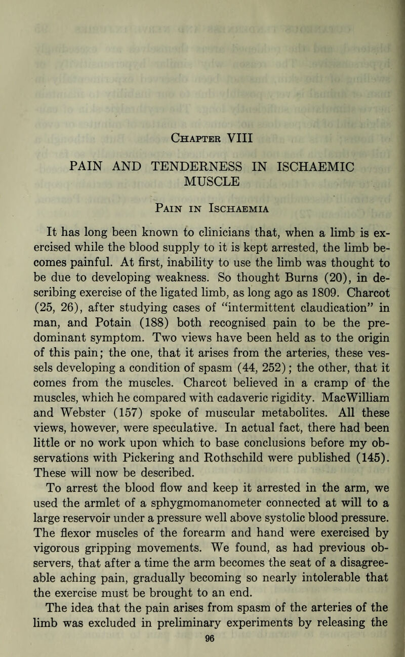 Chapter VIII PAIN AND TENDERNESS IN ISCHAEMIC MUSCLE Pain in Ischaemia It has long been known to clinicians that, when a limb is ex¬ ercised while the blood supply to it is kept arrested, the limb be¬ comes painful. At first, inability to use the limb was thought to be due to developing weakness. So thought Burns (20), in de¬ scribing exercise of the ligated limb, as long ago as 1809. Charcot (25, 26), after studying cases of “intermittent claudication” in man, and Potain (188) both recognised pain to be the pre¬ dominant symptom. Two views have been held as to the origin of this pain; the one, that it arises from the arteries, these ves¬ sels developing a condition of spasm (44, 252); the other, that it comes from the muscles. Charcot believed in a cramp of the muscles, which he compared with cadaveric rigidity. MacWilliam and Webster (157) spoke of muscular metabolites. All these views, however, were speculative. In actual fact, there had been little or no work upon which to base conclusions before my ob¬ servations with Pickering and Rothschild were published (145). These will now be described. To arrest the blood fiow and keep it arrested in the arm, we used the armlet of a sphygmomanometer connected at will to a large reservoir under a pressure well above systolic blood pressure. The fiexor muscles of the forearm and hand were exercised by vigorous gripping movements. We found, as had previous ob¬ servers, that after a time the arm becomes the seat of a disagree¬ able aching pain, gradually becoming so nearly intolerable that the exercise must be brought to an end. The idea that the pain arises from spasm of the arteries of the limb was excluded in preliminary experiments by releasing the