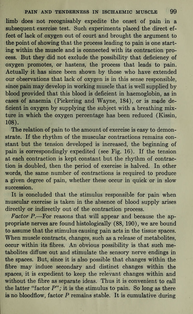 limb does not recognisably expedite the onset of pain in a subsequent exercise test. Such experiments placed the direct ef¬ fect of lack of oxygen out of court and brought the argument to the point of showing that the process leading to pain is one start¬ ing within the muscle and is connected with its contraction pro¬ cess. But they did not exclude the possibility that deficiency of oxygen promotes, or hastens, the process that leads to pain. Actually it has since been shown by those who have extended our observations that lack of oxygen is in this sense responsible, since pain may develop in working muscle that is well supplied by blood provided that this blood is deficient in haemoglobin, as in cases of anaemia (Pickering and Wayne, 184), or is m^de de¬ ficient in oxygen by supplying the subject with a breathing mix¬ ture in which the oxygen percentage has been reduced (Kissin, 108). The relation of pain to the amount of exercise is easy to demon¬ strate. If the rhythm of the muscular contractions remains con¬ stant but the tension developed is increased, the beginning of pain is correspondingly expedited (see Fig. 16). If the tension at each contraction is kept constant but the rhythm of contrac¬ tion is doubled, then the period of exercise is halved. In other words, the same number of contractions is required to produce a given degree of pain, whether these occur in quick or in slow succession. It is concluded that the stimulus responsible for pain when muscular exercise is taken in the absence of blood supply arises directly or indirectly out of the contraction process. Factor P.—For reasons that will appear and because the ap¬ propriate nerves are found histologically (88, 190), we are bound to assume that the stimulus causing pain acts in the tissue spaces. When muscle contracts, changes, such as a release of metabolites, occur within its fibres. An obvious possibility is that such me¬ tabolites diffuse out and stimulate the sensory nerve endings in the spaces. But, since it is also possible that changes within the fibre may induce secondary and distinct changes within the spaces, it is expedient to keep the relevant changes within and without the fibre as separate ideas. Thus it is convenient to call the latter “factor P”; it is the stimulus to pain. So long as there is no bloodflow, factor P remains stable. It is cumulative during