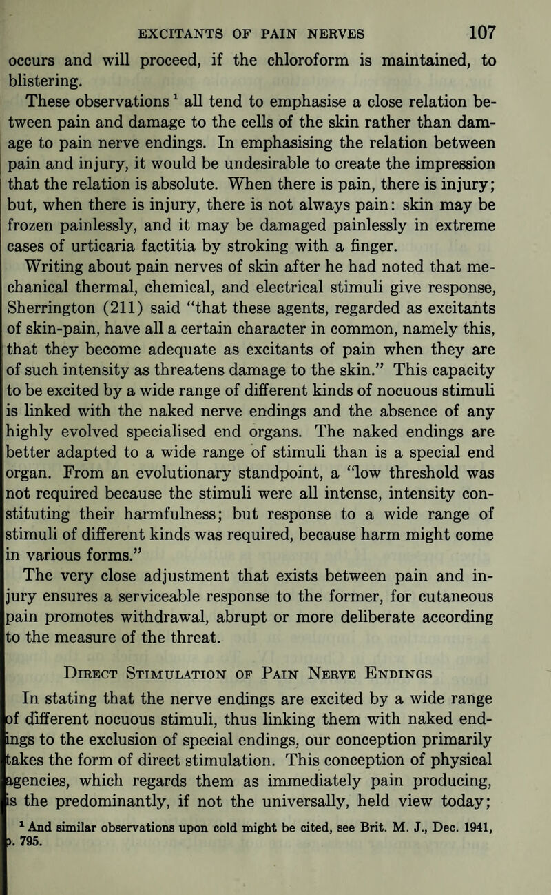 occurs and will proceed, if the chloroform is maintained, to blistering. These observations ^ all tend to emphasise a close relation be¬ tween pain and damage to the cells of the skin rather than dam¬ age to pain nerve endings. In emphasising the relation between pain and injury, it would be undesirable to create the impression that the relation is absolute. When there is pain, there is injury; but, when there is injury, there is not always pain; skin may be frozen painlessly, and it may be damaged painlessly in extreme cases of urticaria factitia by stroking with a finger. Writing about pain nerves of skin after he had noted that me¬ chanical thermal, chemical, and electrical stimuli give response, Sherrington (211) said “that these agents, regarded as excitants of skin-pain, have all a certain character in common, namely this, that they become adequate as excitants of pain when they are of such intensity as threatens damage to the skin.” This capacity to be excited by a wide range of different kinds of nocuous stimuli is linked with the naked nerve endings and the absence of any highly evolved specialised end organs. The naked endings are better adapted to a wide range of stimuli than is a special end organ. From an evolutionary standpoint, a “low threshold was not required because the stimuli were all intense, intensity con¬ stituting their harmfulness; but response to a wide range of stimuli of different kinds was required, because harm might come in various forms.” The very close adjustment that exists between pain and in¬ jury ensures a serviceable response to the former, for cutaneous pain promotes withdrawal, abrupt or more deliberate according to the measure of the threat. Direct Stimulation of Pain Nerve Endings In stating that the nerve endings are excited by a wide range of different nocuous stimuli, thus linking them with naked end¬ ings to the exclusion of special endings, our conception primarily takes the form of direct stimulation. This conception of physical agencies, which regards them as immediately pain producing, is the predominantly, if not the universally, held view today; ^ And similar observations upon cold might be cited, see Brit. M. J., Dec. 1941, ). 795.