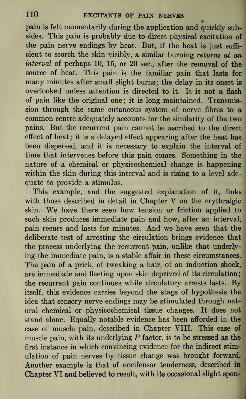 pain is felt momentarily during the application and quickly sub¬ sides. This pain is probably due to direct physical excitation of the pain nerve endings by heat. But, if the heat is just suffi¬ cient to scorch the skin visibly, a similar burning returns at an interval of perhaps 10, 15, or 20 sec., after the removal of the source of heat. This pain is the familiar pain that lasts for many minutes after small slight burns; the delay in its onset is overlooked unless attention is directed to it. It is not a flash of pain like the original one; it is long maintained. Transmis¬ sion through the same cutaneous system of nerve fibres to a common centre adequately accounts for the similarity of the two pains. But the recurrent pain cannot be ascribed to the direct effect of heat; it is a delayed effect appearing after the heat has been dispersed, and it is necessary to explain the interval of time that intervenes before this pain comes. Something in the nature of a chemical or physicochemical change is happening within the skin during this interval and is rising to a level ade¬ quate to provide a stimulus. This example, and the suggested explanation of it, links with those described in detail in Chapter V on the erythralgic skin. We have there seen how tension or friction applied to such skin produces immediate pain and how, after an interval, pain recurs and lasts for minutes. And we have seen that the deliberate test of arresting the circulation brings evidence that the process underlying the recurrent pain, unlike that underly¬ ing the immediate pain, is a stable affair in these circumstances. The pain of a prick, of tweaking a hair, of an induction shock, are immediate and fleeting upon skin deprived of its circulation; the recurrent pain continues while circulatory arrests lasts. By itself, this evidence carries beyond the stage of hypothesis the idea that sensory nerve endings may be stimulated through nat¬ ural chemical or physicochemical tissue changes. It does not stand alone. Equally notable evidence has been afforded in the case of muscle pain, described in Chapter VIII. This case of muscle pain, with its underlying P factor, is to be stressed as the first instance in which convincing evidence for the indirect stim¬ ulation of pain nerves by tissue change was brought forward. Another example is that of nocifensor tenderness, described in Chapter VI and believed to result, with its occasional slight spon-