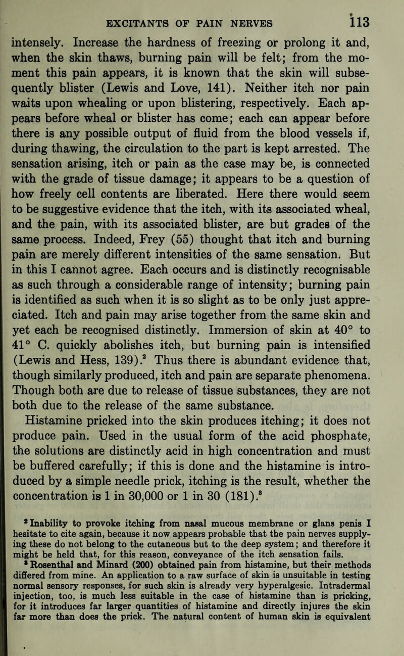 intensely. Increase the hardness of freezing or prolong it and, when the skin thaws, burning pain will be felt; from the mo¬ ment this pain appears, it is known that the skin will subse¬ quently blister (Lewis and Love, 141). Neither itch nor pain waits upon whealing or upon blistering, respectively. Each ap¬ pears before wheal or blister has come; each can appear before there is any possible output of fluid from the blood vessels if, during thawing, the circulation to the part is kept arrested. The sensation arising, itch or pain as the case may be, is connected with the grade of tissue damage; it appears to be a question of how freely cell contents are liberated. Here there would seem to be suggestive evidence that the itch, with its associated wheal, and the pain, with its associated blister, are but grades of the same process. Indeed, Frey (55) thought that itch and burning pain are merely different intensities of the same sensation. But in this I cannot agree. Each occurs and is distinctly recognisable as such through a considerable range of intensity; burning pain is identified as such when it is so slight as to be only just appre¬ ciated. Itch and pain may arise together from the same skin and yet each be recognised distinctly. Immersion of skin at 40° to 41° C. quickly abolishes itch, but burning pain is intensified (Lewis and Hess, 139).® Thus there is abundant evidence that, though similarly produced, itch and pain are separate phenomena. Though both are due to release of tissue substances, they are not both due to the release of the same substance. Histamine pricked into the skin produces itching; it does not produce pain. Used in the usual form of the acid phosphate, the solutions are distinctly acid in high concentration and must be buffered carefully; if this is done and the histamine is intro¬ duced by a simple needle prick, itching is the result, whether the concentration is 1 in 30,000 or 1 in 30 (181).* * Inability to provoke itching from nasal mucous membrane or glans penis I hesitate to cite again, because it now appears probable that the pain nerves supply¬ ing these do not belong to the cutaneous but to the deep system; and therefore it might be held that, for this reason, conveyance of the itch sensation fails. * Rosenthal and Minard (200) obtained pain from histamine, but their methods differed from mine. An application to a raw surface of skin is imsuitable in testing normal sensory responses, for such skin is already very hyperalgesic. Intradermal injection, too, is much less suitable in the case of histamine than is pricking, for it introduces far larger quantities of histamine and directly injures the skin far more than does the prick. The natural content of human skin is equivalent