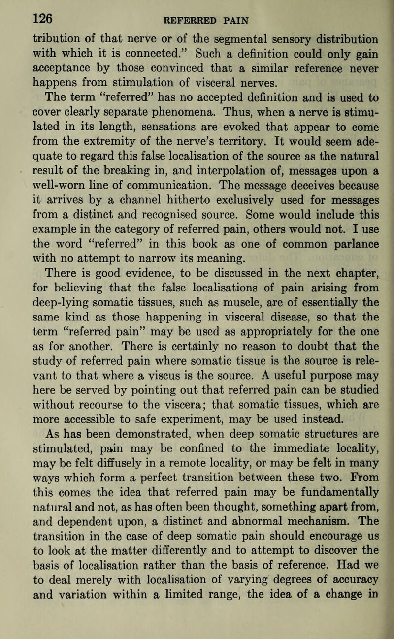 tribution of that nerve or of the segmental sensory distribution with which it is connected.” Such a definition could only gain acceptance by those convinced that a similar reference never happens from stimulation of visceral nerves. The term “referred” has no accepted definition and is used to cover clearly separate phenomena. Thus, when a nerve is stimu¬ lated in its length, sensations are evoked that appear to come from the extremity of the nerve’s territory. It would seem ade¬ quate to regard this false localisation of the source as the natural result of the breaking in, and interpolation of, messages upon a well-worn line of communication. The message deceives because it arrives by a channel hitherto exclusively used for messages from a distinct and recognised source. Some would include this example in the category of referred pain, others would not. I use the word “referred” in this book as one of common parlance with no attempt to narrow its meaning. There is good evidence, to be discussed in the next chapter, for believing that the false localisations of pain arising from deep-lying somatic tissues, such as muscle, are of essentially the same kind as those happening in visceral disease, so that the term “referred pain” may be used as appropriately for the one as for another. There is certainly no reason to doubt that the study of referred pain where somatic tissue is the source is rele¬ vant to that where a viscus is the source. A useful purpose may here be served by pointing out that referred pain can be studied without recourse to the viscera; that somatic tissues, which are more accessible to safe experiment, may be used instead. As has been demonstrated, when deep somatic structures are stimulated, pain may be confined to the immediate locality, may be felt diffusely in a remote locality, or may be felt in many ways which form a perfect transition between these two. From this comes the idea that referred pain may be fundamentally natural and not, as has often been thought, something apart from, and dependent upon, a distinct and abnormal mechanism. The transition in the case of deep somatic pain should encourage us to look at the matter differently and to attempt to discover the basis of localisation rather than the basis of reference. Had we to deal merely with localisation of varying degrees of accuracy and variation within a limited range, the idea of a change in