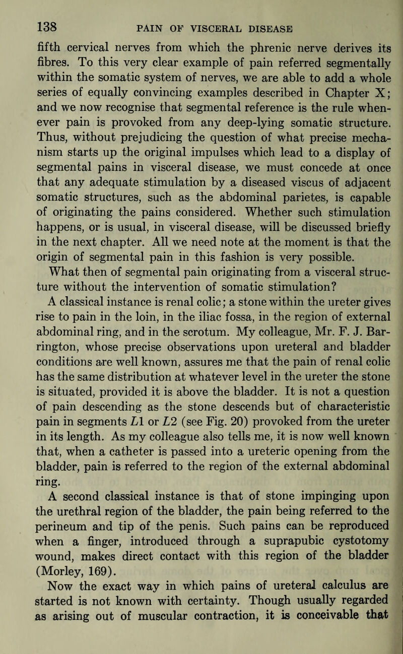 fifth cervical nerves from which the phrenic nerve derives its fibres. To this very clear example of pain referred segmentally within the somatic system of nerves, we are able to add a whole series of equally convincing examples described in Chapter X; and we now recognise that segmental reference is the rule when¬ ever pain is provoked from any deep-lying somatic structure. Thus, without prejudicing the question of what precise mecha¬ nism starts up the original impulses which lead to a display of segmental pains in visceral disease, we must concede at once that any adequate stimulation by a diseased viscus of adjacent somatic structures, such as the abdominal parietes, is capable of originating the pains considered. Whether such stimulation happens, or is usual, in visceral disease, will be discussed briefly in the next chapter. All we need note at the moment is that the origin of segmental pain in this fashion is very possible. What then of segmental pain originating from a visceral struc¬ ture without the intervention of somatic stimulation? A classical instance is renal colic; a stone within the ureter gives rise to pain in the loin, in the iliac fossa, in the region of external abdominal ring, and in the scrotum. My colleague, Mr. F. J. Bar¬ rington, whose precise observations upon ureteral and bladder conditions are well known, assures me that the pain of renal colic has the same distribution at whatever level in the ureter the stone is situated, provided it is above the bladder. It is not a question of pain descending as the stone descends but of characteristic pain in segments LI or L2 (see Fig. 20) provoked from the ureter in its length. As my colleague also tells me, it is now well known that, when a catheter is passed into a ureteric opening from the bladder, pain is referred to the region of the external abdominal ring. A second classical instance is that of stone impinging upon the urethral region of the bladder, the pain being referred to the perineum and tip of the penis. Such pains can be reproduced when a finger, introduced through a suprapubic cystotomy wound, makes direct contact with this region of the bladder (Morley, 169). Now the exact way in which pains of ureteral calculus are started is not known with certainty. Though usually regarded as arising out of muscular contraction, it is conceivable that
