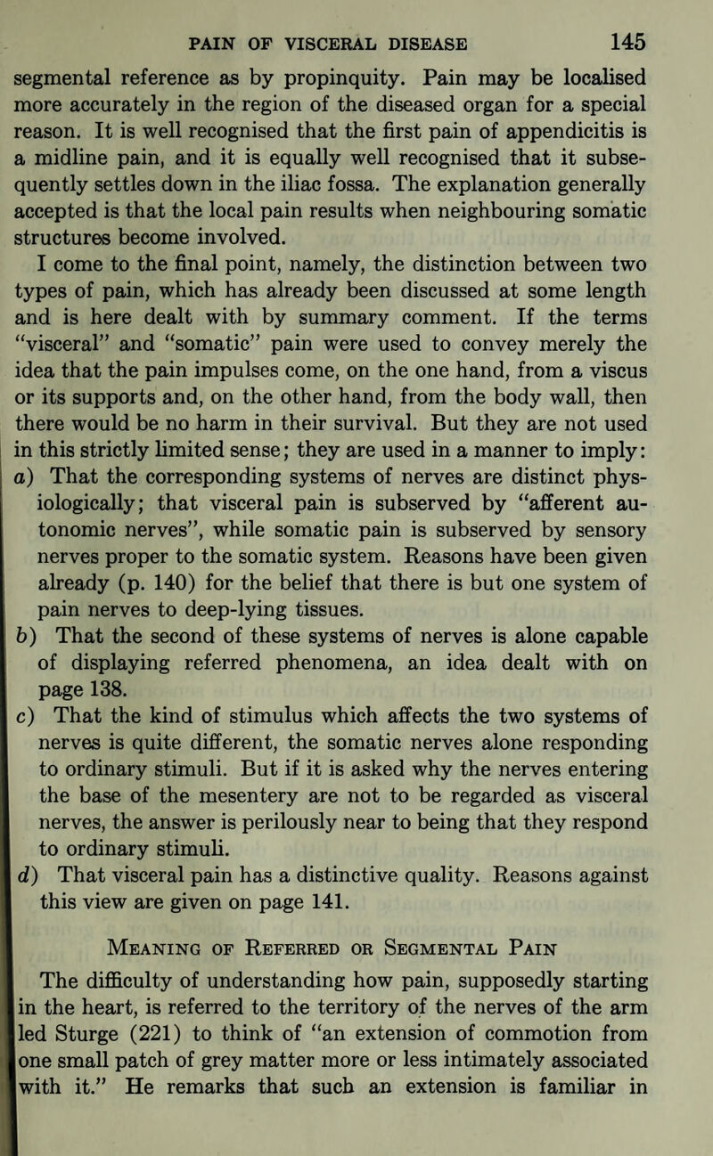segmental reference as by propinquity. Pain may be localised more accurately in the region of the diseased organ for a special reason. It is well recognised that the first pain of appendicitis is a midline pain, and it is equally well recognised that it subse¬ quently settles down in the iliac fossa. The explanation generally accepted is that the local pain results when neighbouring somatic structures become involved. I come to the final point, namely, the distinction between two types of pain, which has already been discussed at some length and is here dealt with by summary comment. If the terms “visceral” and “somatic” pain were used to convey merely the idea that the pain impulses come, on the one hand, from a viscus or its supports and, on the other hand, from the body wall, then there would be no harm in their survival. But they are not used in this strictly limited sense; they are used in a manner to imply: a) That the corresponding systems of nerves are distinct phys¬ iologically; that visceral pain is subserved by “afferent au¬ tonomic nerves”, while somatic pain is subserved by sensory nerves proper to the somatic system. Reasons have been given already (p. 140) for the belief that there is but one system of pain nerves to deep-lying tissues. b) That the second of these systems of nerves is alone capable of displaying referred phenomena, an idea dealt with on page 138. c) That the kind of stimulus which affects the two systems of nerves is quite different, the somatic nerves alone responding to ordinary stimuli. But if it is asked why the nerves entering the base of the mesentery are not to be regarded as visceral nerves, the answer is perilously near to being that they respond to ordinary stimuli. d) That visceral pain has a distinctive quality. Reasons against this view are given on page 141. Meaning of Referred or Segmental Pain The difficulty of understanding how pain, supposedly starting in the heart, is referred to the territory of the nerves of the arm led Sturge (221) to think of “an extension of commotion from lone small patch of grey matter more or less intimately associated Iwith it.” He remarks that such an extension is familiar in