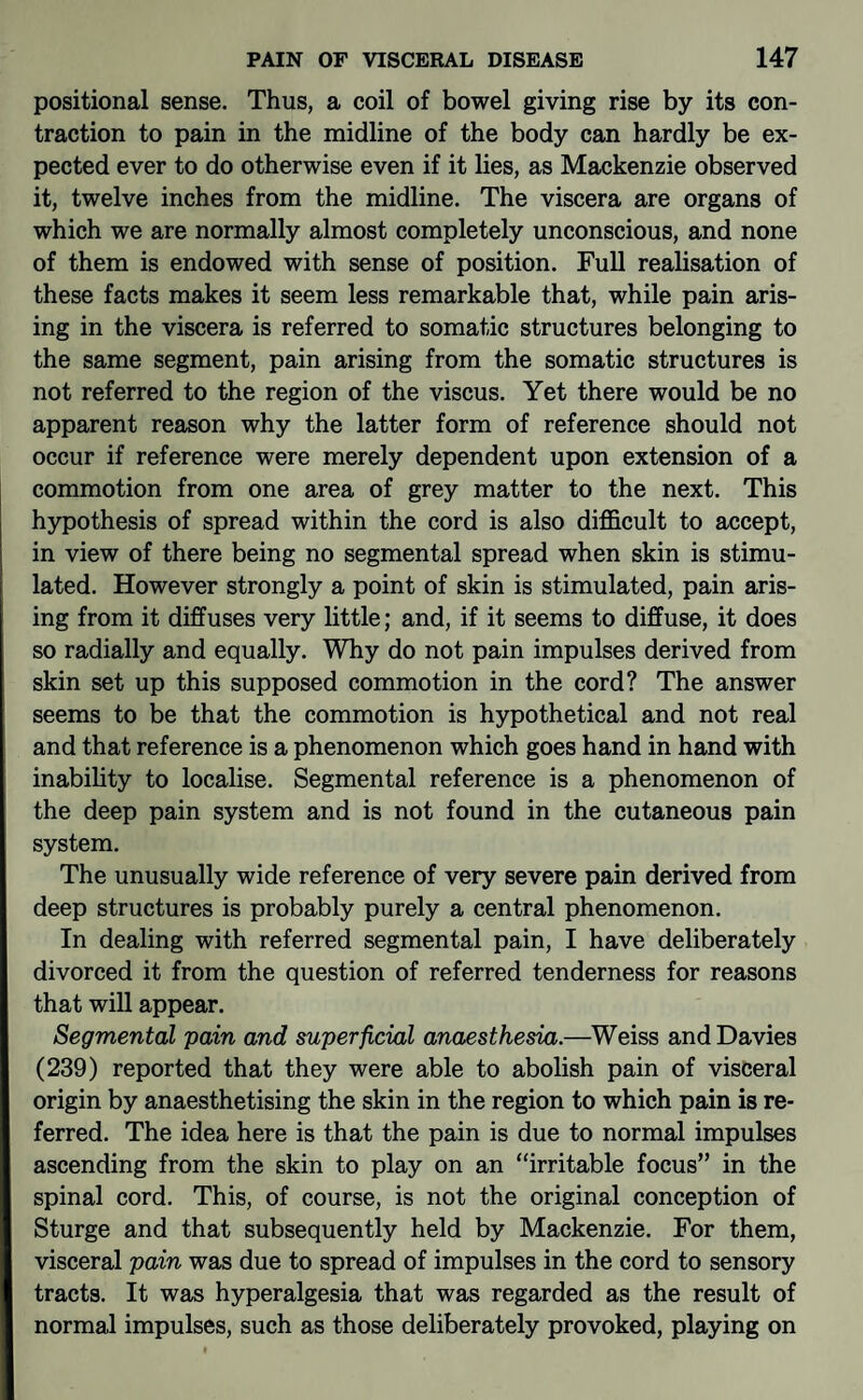 positional sense. Thus, a coil of bowel giving rise by its con¬ traction to pain in the midline of the body can hardly be ex¬ pected ever to do otherwise even if it lies, as Mackenzie observed it, twelve inches from the midline. The viscera are organs of which we are normally almost completely unconscious, and none of them is endowed with sense of position. Full realisation of these facts makes it seem less remarkable that, while pain aris¬ ing in the viscera is referred to somatic structures belonging to the same segment, pain arising from the somatic structures is not referred to the region of the viscus. Yet there would be no apparent reason why the latter form of reference should not occur if reference were merely dependent upon extension of a commotion from one area of grey matter to the next. This hypothesis of spread within the cord is also difficult to accept, in view of there being no segmental spread when skin is stimu¬ lated. However strongly a point of skin is stimulated, pain aris¬ ing from it diffuses very little; and, if it seems to diffuse, it does so radially and equally. Why do not pain impulses derived from skin set up this supposed commotion in the cord? The answer seems to be that the commotion is hypothetical and not real and that reference is a phenomenon which goes hand in hand with inability to localise. Segmental reference is a phenomenon of the deep pain system and is not found in the cutaneous pain system. The unusually wide reference of very severe pain derived from deep structures is probably purely a central phenomenon. In dealing with referred segmental pain, I have deliberately divorced it from the question of referred tenderness for reasons that will appear. Segmental 'pain and superficial anaesthesia.—Weiss and Davies (239) reported that they were able to abolish pain of visceral origin by anaesthetising the skin in the region to which pain is re¬ ferred. The idea here is that the pain is due to normal impulses ascending from the skin to play on an “irritable focus” in the spinal cord. This, of course, is not the original conception of Sturge and that subsequently held by Mackenzie. For them, visceral pain was due to spread of impulses in the cord to sensory tracts. It was hyperalgesia that was regarded as the result of normal impulses, such as those deliberately provoked, playing on