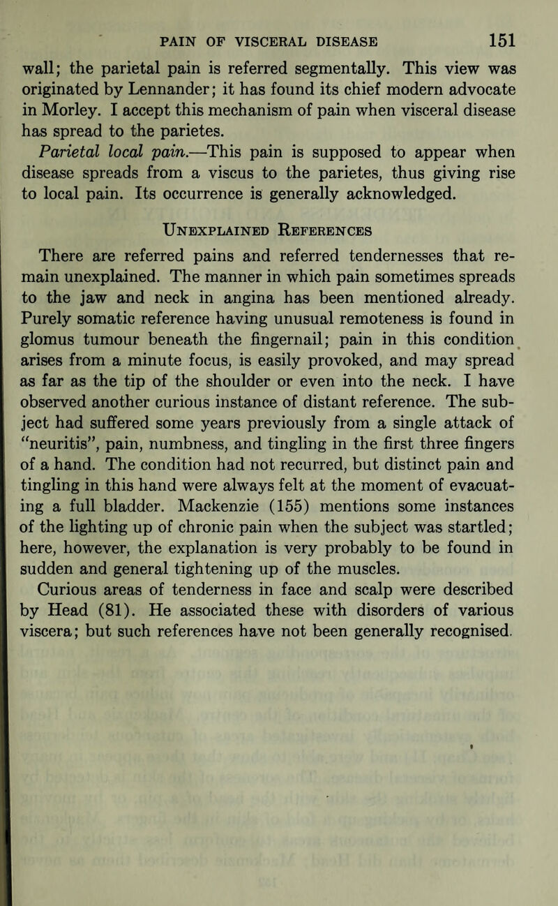 wall; the parietal pain is referred segmentally. This view was originated by Lennander; it has found its chief modern advocate in Morley. I accept this mechanism of pain when visceral disease has spread to the parietes. Parietal local pain.—This pain is supposed to appear when disease spreads from a viscus to the parietes, thus giving rise to local pain. Its occurrence is generally acknowledged. Unexplained References There are referred pains and referred tendernesses that re¬ main unexplained. The manner in which pain sometimes spreads to the jaw and neck in angina has been mentioned already. Purely somatic reference having unusual remoteness is found in glomus tumour beneath the fingernail; pain in this condition^ arises from a minute focus, is easily provoked, and may spread as far as the tip of the shoulder or even into the neck. I have observed another curious instance of distant reference. The sub¬ ject had sufi’ered some years previously from a single attack of neuritis”, pain, numbness, and tingling in the first three fingers of a hand. The condition had not recurred, but distinct pain and tingling in this hand were always felt at the moment of evacuat¬ ing a full bladder. Mackenzie (155) mentions some instances of the lighting up of chronic pain when the subject was startled; here, however, the explanation is very probably to be found in sudden and general tightening up of the muscles. Curious areas of tenderness in face and scalp were described by Head (81). He associated these with disorders of various viscera; but such references have not been generally recognised.