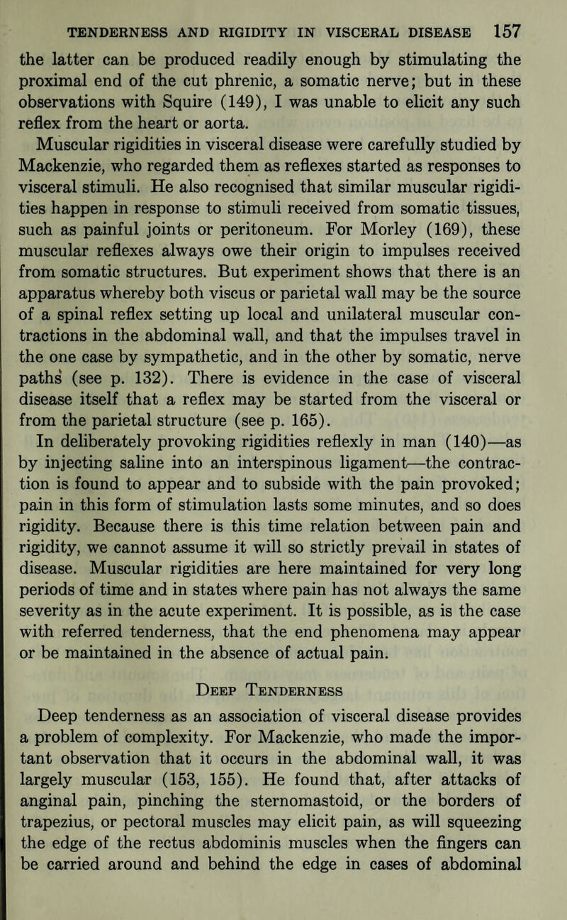 the latter can be produced readily enough by stimulating the proximal end of the cut phrenic, a somatic nerve; but in these observations with Squire (149), I was unable to elicit any such reflex from the heart or aorta. Muscular rigidities in visceral disease were carefully studied by Mackenzie, who regarded them as reflexes started as responses to visceral stimuli. He also recognised that similar muscular rigidi¬ ties happen in response to stimuli received from somatic tissues, such as painful joints or peritoneum. For Morley (169), these muscular reflexes always owe their origin to impulses received from somatic structures. But experiment shows that there is an apparatus whereby both viscus or parietal wall may be the source of a spinal reflex setting up local and unilateral muscular con¬ tractions in the abdominal wall, and that the impulses travel in the one case by sympathetic, and in the other by somatic, nerve paths (see p. 132). There is evidence in the case of visceral disease itself that a reflex may be started from the visceral or from the parietal structure (see p. 165). In deliberately provoking rigidities reflexly in man (140)—as by injecting saline into an interspinous ligament—the contrac¬ tion is found to appear and to subside with the pain provoked; pain in this form of stimulation lasts some minutes, and so does rigidity. Because there is this time relation between pain and rigidity, we cannot assume it will so strictly prevail in states of disease. Muscular rigidities are here maintained for very long periods of time and in states where pain has not always the same severity as in the acute experiment. It is possible, as is the case with referred tenderness, that the end phenomena may appear or be maintained in the absence of actual pain. Deep Tenderness Deep tenderness as an association of visceral disease provides a problem of complexity. For Mackenzie, who made the impor¬ tant observation that it occurs in the abdominal wall, it was largely muscular (153, 155). He found that, after attacks of anginal pain, pinching the sternomastoid, or the borders of trapezius, or pectoral muscles may elicit pain, as will squeezing the edge of the rectus abdominis muscles when the Angers can be carried around and behind the edge in cases of abdominal