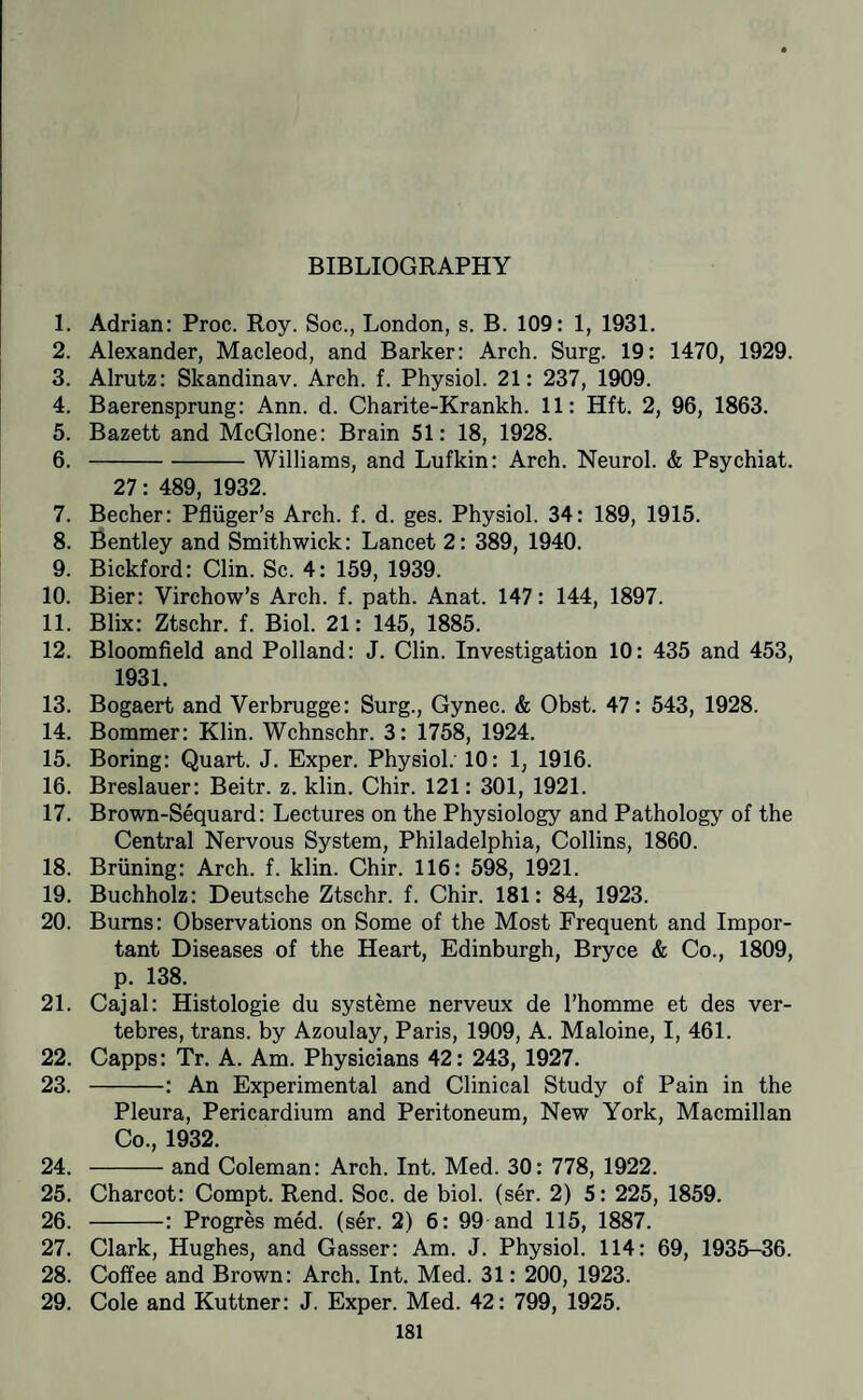 1. Adrian: Proc. Roy. Soc., London, s. B. 109: 1, 1931. 2. Alexander, Macleod, and Barker: Arch. Surg. 19: 1470, 1929. 3. Alrutz: Skandinav. Arch. f. Physiol. 21: 237, 1909. 4. Baerensprung: Ann. d. Charite-Krankh. 11: Hft. 2, 96, 1863. 5. Bazett and McGlone: Brain 51: 18, 1928. 6. -Williams, and Lufkin: Arch. Neurol. & Psychiat. 27: 489, 1932. 7. Becher: Pfliiger’s Arch. f. d. ges. Physiol. 34: 189, 1915. 8. Bentley and Smithwick: Lancet 2: 389, 1940. 9. Bickford: Clin. Sc. 4: 159, 1939. 10. Bier: Virchow’s Arch. f. path. Anat. 147: 144, 1897. 11. Blix: Ztschr. f. Biol. 21: 145, 1885. 12. Bloomfield and Polland: J. Clin. Investigation 10: 435 and 453, 1931. 13. Bogaert and Verbrugge: Surg., Gynec. & Obst. 47: 543, 1928. 14. Bommer: Klin. Wchnschr. 3: 1758, 1924. 15. Boring: Quart. J. Exper. Physiol. 10: 1, 1916. 16. Breslauer: Beitr. z. klin. Chir. 121: 301, 1921. 17. Brown-Sequard: Lectures on the Physiology and Pathology of the Central Nervous System, Philadelphia, Collins, 1860. 18. Briining: Arch. f. klin. Chir. 116: 598, 1921. 19. Buchholz: Deutsche Ztschr. f. Chir. 181: 84, 1923. 20. Bums: Observations on Some of the Most Frequent and Impor¬ tant Diseases of the Heart, Edinburgh, Bryce & Co., 1809, p. 138. 21. Cajal: Histologie du systeme nerveux de I’homme et des ver- tebres, trans. by Azoulay, Paris, 1909, A. Maloine, I, 461. 22. Capps: Tr. A. Am. Physicians 42: 243, 1927. 23. -: An Experimental and Clinical Study of Pain in the Pleura, Pericardium and Peritoneum, New York, Macmillan Co., 1932. 24. -and Coleman: Arch. Int. Med. 30: 778, 1922. 25. Charcot: Compt. Rend. Soc. de biol. (ser. 2) 5: 225, 1859. 26. -: Progres med. (ser. 2) 6: 99 and 115, 1887. 27. Clark, Hughes, and Gasser: Am. J. Physiol. 114: 69, 1935-36. 28. Coffee and Brown: Arch. Int. Med. 31: 200, 1923. 29. Cole and Kuttner: J. Exper. Med. 42: 799, 1925.