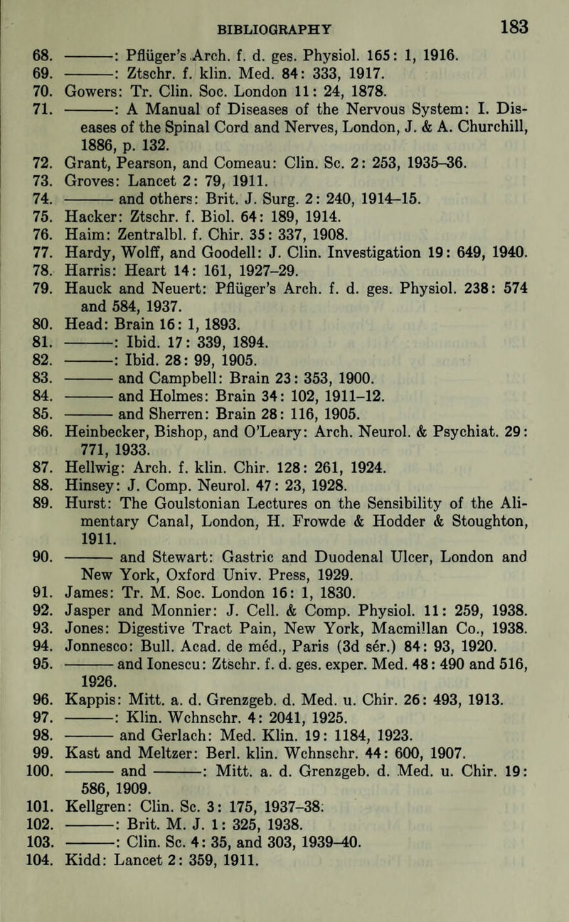 68. -: Pfliiger’s Arch. f. d. ges. Physiol. 165: 1, 1916. 69. -: Ztschr. f. klin. Med. 84: 333, 1917. 70. Gowers: Tr. Clin. Soc. London 11: 24, 1878. 71. -: A Manual of Diseases of the Nervous System: I. Dis¬ eases of the Spinal Cord and Nerves, London, J. & A. Churchill, 1886, p. 132. 72. Grant, Pearson, and Comeau: Clin. Sc. 2: 253, 1935-36. 73. Groves: Lancet 2: 79, 1911. 74. -and others: Brit. J. Surg. 2: 240, 1914^15. 75. Hacker: Ztschr. f. Biol. 64: 189, 1914. 76. Haim: Zentralbl. f. Chir. 35: 337, 1908. 77. Hardy, Wolff, and Goodell: J. Clin. Investigation 19 : 649, 1940. 78. Harris: Heart 14: 161, 1927-29. 79. Hauck and Neuert: Pfluger’s Arch. f. d. ges. Physiol. 238: 574 and 584, 1937. 80. Head: Brain 16: 1,1893. 81. -: Ibid. 17: 339, 1894. 82. -: Ibid. 28: 99, 1905. 83. -and Campbell: Brain 23: 353, 1900. 84. -and Holmes: Brain 34: 102, 1911-12. 85. -and Sherren: Brain 28: 116, 1905. 86. Heinbecker, Bishop, and O’Leary: Arch. Neurol. & Psychiat. 29: 771, 1933. 87. Hellwig: Arch. f. klin. Chir. 128: 261, 1924. 88. Hinsey: J. Comp. Neurol. 47: 23, 1928. 89. Hurst: The Goulstonian Lectures on the Sensibility of the Ali¬ mentary Canal, London, H. Frowde & Hodder & Stoughton, 1911. 90. -and Stewart: Gastric and Duodenal Ulcer, London and New York, Oxford Univ. Press, 1929. 91. James: Tr. M. Soc. London 16: 1, 1830. 92. Jasper and Monnier: J. Cell. & Comp. Physiol. 11: 259, 1938. 93. Jones: Digestive Tract Pain, New York, Macmillan Co., 1938. 94. Jonnesco: Bull. Acad, de med., Paris (3d ser.) 84: 93, 1920. 95. -and lonescu: Ztschr. f. d. ges. exper. Med. 48: 490 and 516, 1926. 96. Kappis: Mitt. a. d. Grenzgeb. d. Med. u. Chir. 26: 493, 1913. 97. -: Klin. Wchnschr. 4: 2041, 1925. 98. -and Gerlach: Med. Klin. 19: 1184, 1923. 99. Kast and Meltzer: Berl. klin. Wchnschr. 44: 600, 1907. 100. -and-: Mitt. a. d. Grenzgeb. d. Med. u. Chir. 19: 586, 1909. 101. Kellgren: Clin. Sc. 3: 175, 1937-38; 102. -: Brit. M. J. 1: 325, 1938. 103. -: Clin. Sc. 4: 35, and 303, 1939-40. 104. Kidd: Lancet 2: 359, 1911.