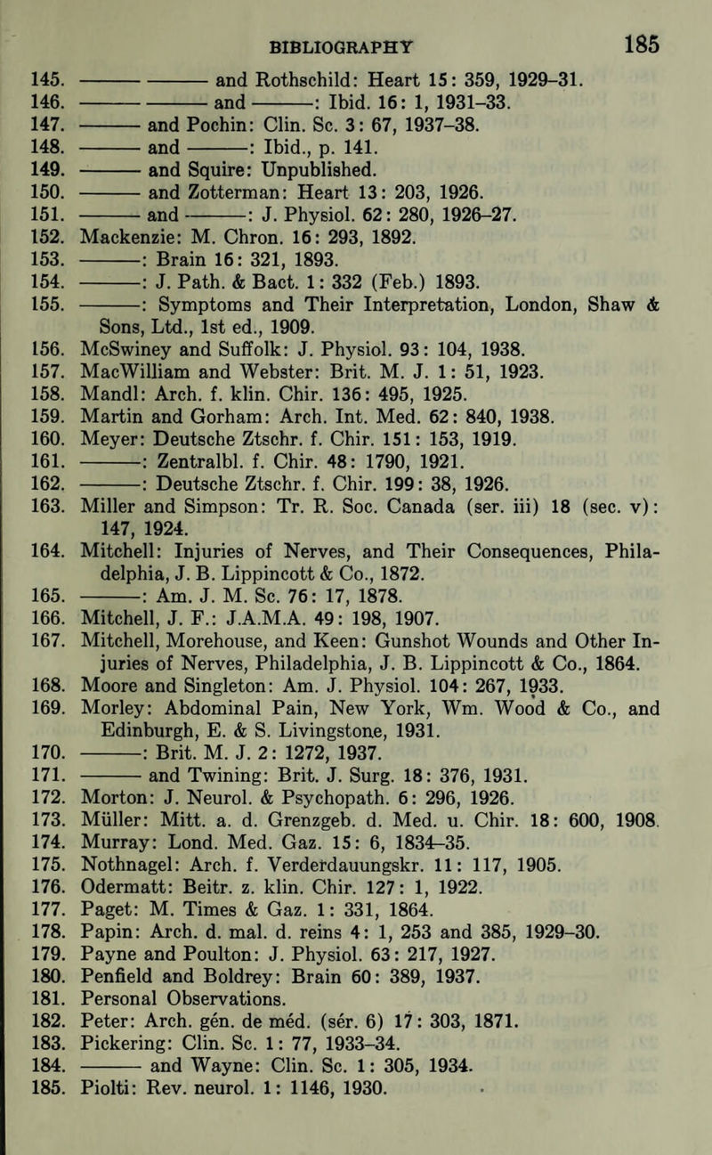 145. -and Rothschild: Heart 15: 359, 1929-31. 146. -and-: Ibid. 16: 1, 1931-33. 147. -and Pochin: Clin. Sc. 3: 67, 1937-38. 148. -and-: Ibid., p. 141. 149. -and Squire: Unpublished. 150. -and Zotterman: Heart 13: 203, 1926. 151. -and-: J. Physiol. 62: 280, 1926-27. 152. Mackenzie: M. Chron. 16: 293, 1892. 153. -: Brain 16: 321, 1893. 154. -: J. Path. & Bact. 1: 332 (Feb.) 1893. 155. -: Symptoms and Their Interpretation, London, Shaw & Sons, Ltd., 1st ed., 1909. 156. McSwiney and Suffolk: J. Physiol. 93: 104, 1938. 157. MacWilliam and Webster: Brit. M. J. 1: 51, 1923. 158. Mandl: Arch. f. klin. Chir. 136: 495, 1925. 159. Martin and Gorham: Arch. Int. Med. 62: 840, 1938. 160. Meyer: Deutsche Ztschr. f. Chir. 151: 153, 1919. 161. -: Zentralbl. f. Chir. 48: 1790, 1921. 162. -: Deutsche Ztschr. f. Chir. 199: 38, 1926. 163. Miller and Simpson: Tr. R. Soc. Canada (ser. iii) 18 (sec. v): 147, 1924. 164. Mitchell: Injuries of Nerves, and Their Consequences, Phila¬ delphia, J. B. Lippincott & (Do., 1872. 165. -: Am. J. M. Sc. 76: 17, 1878. 166. Mitchell, J. F.: J.A.M.A. 49: 198, 1907. 167. Mitchell, Morehouse, and Keen: Gunshot Wounds and Other In¬ juries of Nerves, Philadelphia, J. B. Lippincott & Co., 1864. 168. Moore and Singleton: Am. J. Physiol. 104: 267, 1933. 169. Morley: Abdominal Pain, New York, Wm. Wood & Co., and Edinburgh, E. & S. Livingstone, 1931. 170. -: Brit. M. J. 2: 1272, 1937. 171. -and Twining: Brit. J. Surg. 18: 376, 1931. 172. Morton: J. Neurol. & Psychopath. 6: 296, 1926. 173. Muller: Mitt. a. d. Grenzgeb. d. Med. u. Chir. 18: 600, 1908. 174. Murray: Lond. Med. Gaz. 15: 6, 1834^35. 175. Nothnagel: Arch. f. Verderdauungskr. 11: 117, 1905. 176. Odermatt: Beitr. z. klin. Chir. 127: 1, 1922. 177. Paget: M. Times & Gaz. 1: 331, 1864. 178. Papin: Arch. d. mal. d. reins 4: 1, 253 and 385, 1929-30. 179. Payne and Poulton: J. Physiol. 63: 217, 1927. 180. Penfield and Boldrey: Brain 60: 389, 1937. 181. Personal Observations. 182. Peter: Arch. gen. de med. (ser. 6) 17: 303, 1871. 183. Pickering: Clin. Sc. 1: 77, 1933-34. 184. -and Wayne: Clin. Sc. 1: 305, 1934. 185. Piolti: Rev. neurol. 1: 1146, 1930.