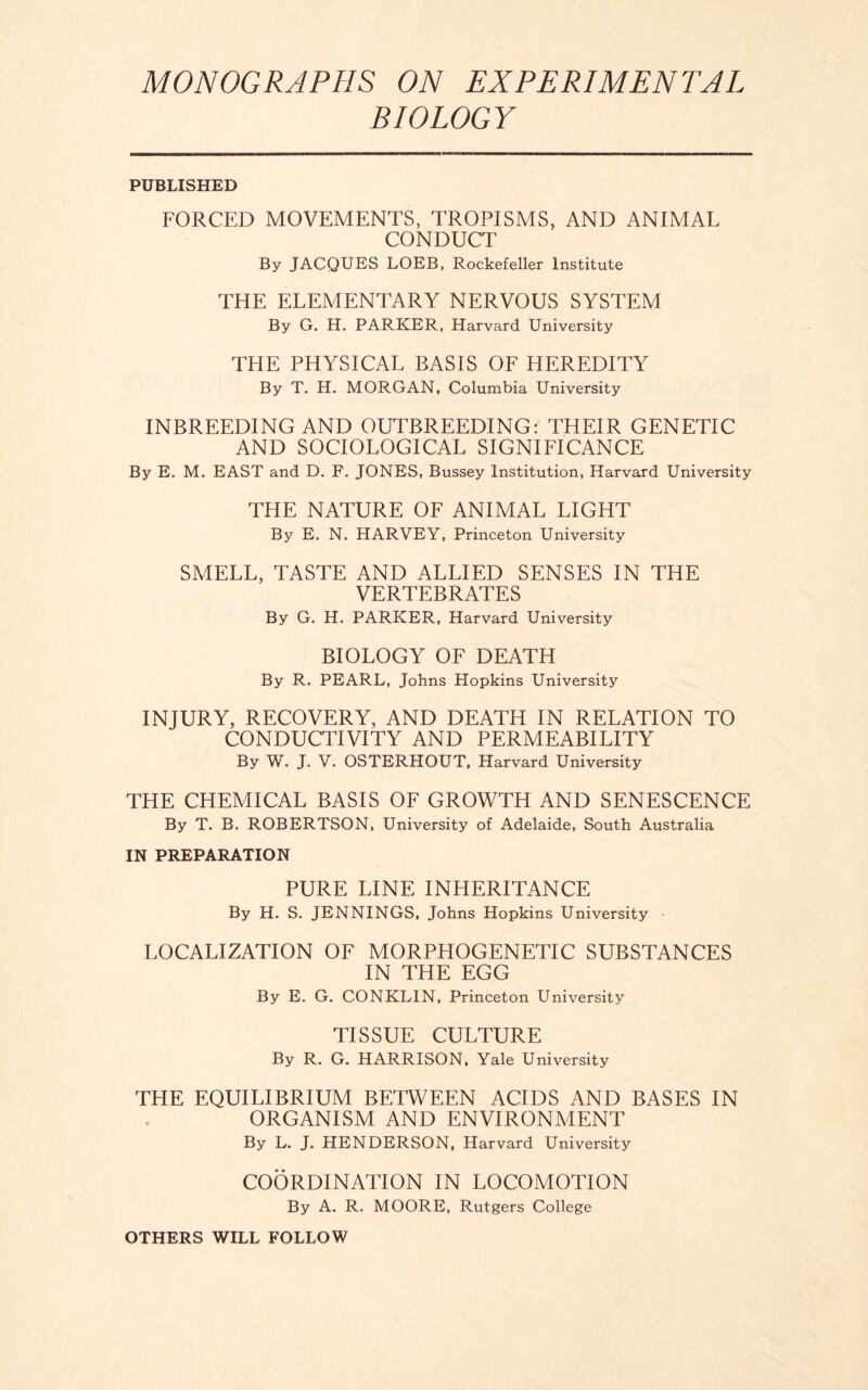 MONOGRAPHS ON EXPERIMENTAL BIOLOGY PUBLISHED FORCED MOVEMENTS, TROPISMS, AND ANIMAL CONDUCT By JACQUES LOEB, Rockefeller Institute THE ELEMENTARY NERVOUS SYSTEM By G. H. PARKER, Harvard University THE PHYSICAL BASIS OF HEREDITY By T. H. MORGAN, Columbia University INBREEDING AND OUTBREEDING: THEIR GENETIC AND SOCIOLOGICAL SIGNIFICANCE By E. M. EAST and D. F. JONES, Bussey Institution, Harvard University THE NATURE OF ANIMAL LIGHT By E. N. HARVEY, Princeton University SMELL, TASTE AND ALLIED SENSES IN THE VERTEBRATES By G. H. PARKER, Harvard University BIOLOGY OF DEATH By R. PEARL, Johns Hopkins University INJURY, RECOVERY, AND DEATH IN RELATION TO CONDUCTIVITY AND PERMEABILITY By W. J. V. OSTERHOUT, Harvard University THE CHEMICAL BASIS OF GROWTH AND SENESCENCE By T. B. ROBERTSON, University of Adelaide, South Australia IN PREPARATION PURE LINE INHERITANCE By H. S. JENNINGS, Johns Hopkins University • LOCALIZATION OF MORPHOGENETIC SUBSTANCES IN THE EGG By E. G. CONKLIN, Princeton University TISSUE CULTURE By R. G. HARRISON, Yale University THE EQUILIBRIUM BETWEEN ACIDS AND BASES IN ORGANISM AND ENVIRONMENT By L. J. HENDERSON, Harvard University COORDINATION IN LOCOMOTION By A. R. MOORE, Rutgers College OTHERS WILL FOLLOW