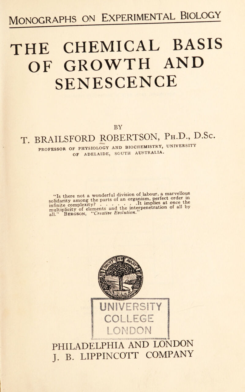 THE CHEMICAL BASIS OF GROWTH AND SENESCENCE BY T. BRAILSFORD ROBERTSON, Ph.D., D.Sc. PROFESSOR OF PHYSIOLOGY AND BIOCHEMISTRY, UNIVERSITY OF ADELAIDE, SOUTH AUSTRALIA. “Is there not a wonderful division of labour, a marvellous parts.of.a orTSpE« o^fthe multiplicity'of elements and the interpenetration of all by all.” Bergson, “Creative Evolution. PHILADELPHIA AND LONDON J. B. LIPPINCOTT COMPANY