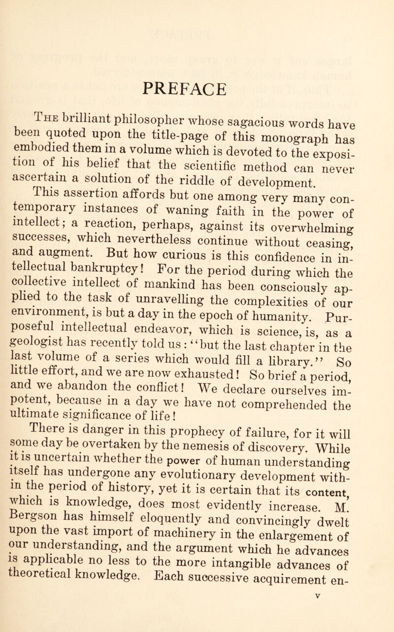 PREFACE The biilliant philosopher whose sagacious words have been quoted upon the title-page of this monograph has embodied them in a volume which is devoted to the exposi- tion of his belief that the scientific method can never ascertain a solution of the riddle of development. This assertion affords but one among very many con- temporary instances of waning faith in the power of intellect ; a reaction, perhaps, against its overwhelming successes, which nevertheless continue without ceasing and augment. But how curious is this confidence in in- tellectual bankruptcy! For the period during which the collective intellect of mankind has been consciously ap- plied to the task of unravelling the complexities of our environment, is but a day in the epoch of humanity. Pur- poseful intellectual endeavor, which is science, is, as a geologist has recently told us: “ but the last chapter in the last volume of a series which would fill a library.” So little effort, and we are now exhausted! So brief a period and we abandon the conflict! We declare ourselves im- potent, because in a day we have not comprehended the ultimate significance of life! There is danger in this prophecy of failure, for it will some day be overtaken by the nemesis of discovery. While it is uncertain whether the power of human understanding itself has undergone any evolutionary development with- in the period of history, yet it is certain that its content which is knowledge, does most evidently increase, m! Bergson has himself eloquently and convincingly dwelt upon the vast import of machinery in the enlargement of our understanding, and the argument which he advances is applicable no less to the more intangible advances of theoretical knowledge. Each successive acquirement en-