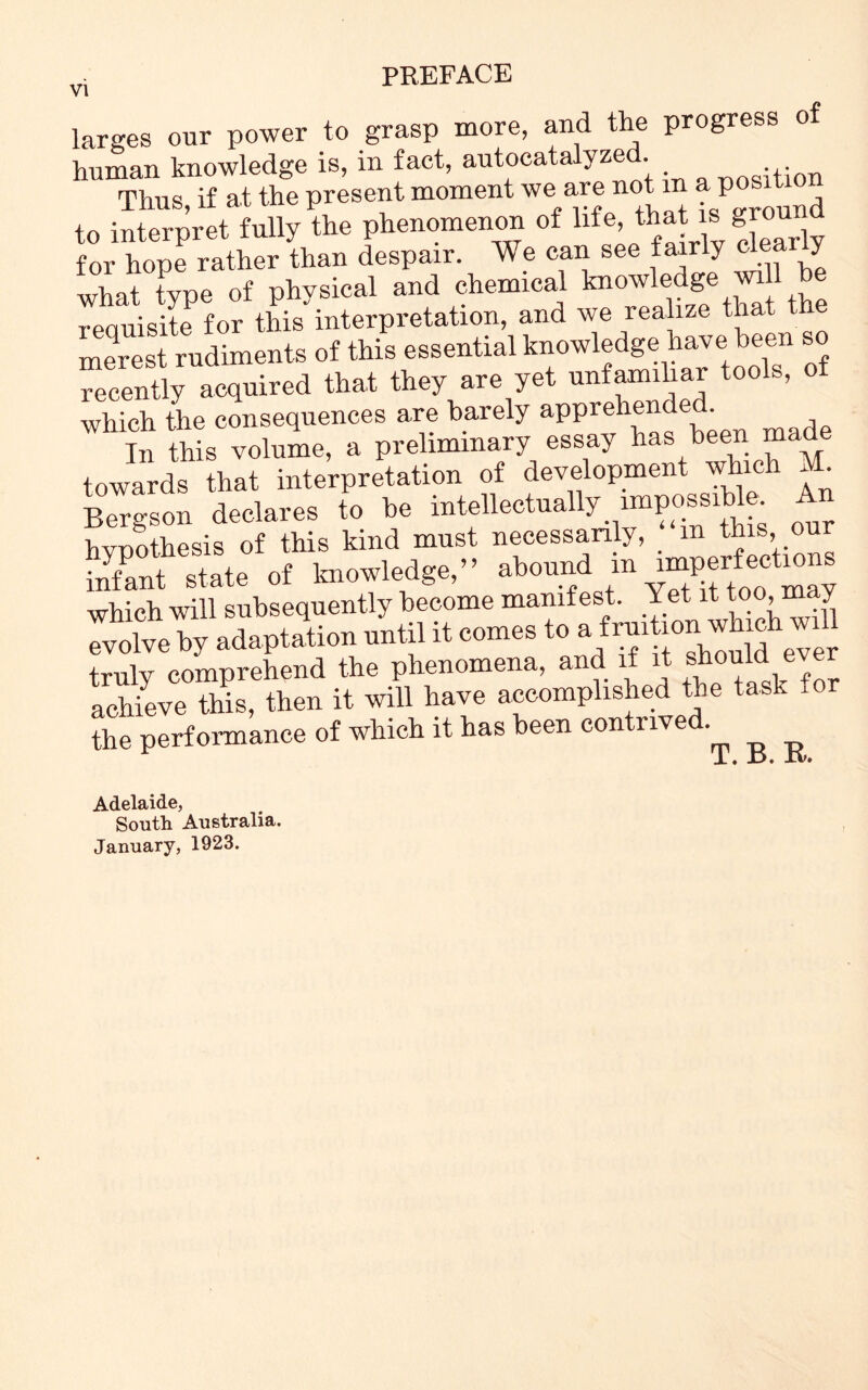 larges our power to grasp more, and the progress of human knowledge is, in fact, autocatalyzed. Thus, if at the present moment we ave not in P to interpret fully the phenomenon of life, that s bro d for hope rather than despair. We can see fairly dea y what type of physical and chemical knowledge will be requisite for this interpretation, and we realize that the Si Pimento of this essential knowledge have been so recently acquired that they are yet unfamiliar tools, of which the consequences are barely apprehende . it This volume, a preliminary essay has been made towards that interpretation of development which M. Bergson declares to be intellectually impossible. A hypothesis of this kind must necessarily, _ m this, ou infant state of knowledge,” abound m imperfections which will subsequently become manifest. Yet it too> may Tilve by adaptation until it comas to » truly comprehend the phenomena, and if it should ever achieve this, then it will have accomplished the task a the performance of which it has been contrived Adelaide, South Australia. January, 1923.