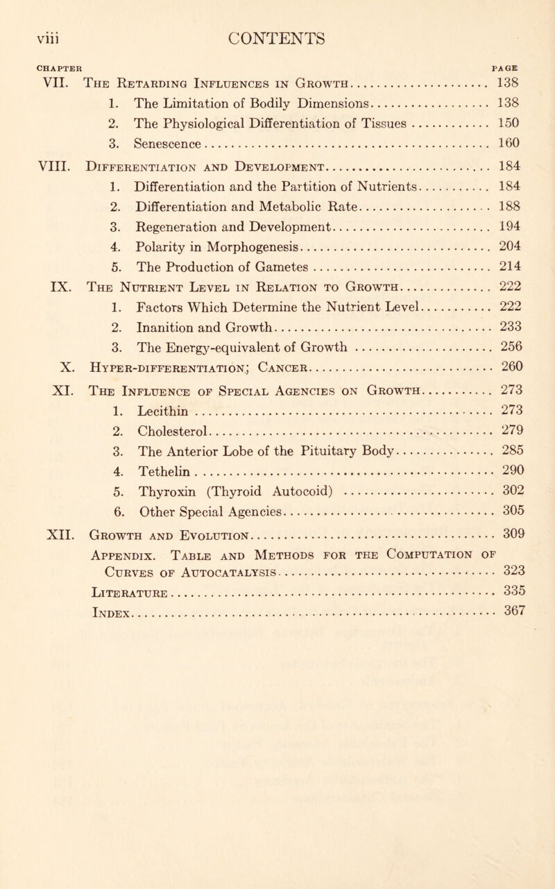 CHAPTER PAGE VII. The Retarding Influences in Growth 138 1. The Limitation of Bodily Dimensions 138 2. The Physiological Differentiation of Tissues 150 3. Senescence 160 VIII. Differentiation and Development 184 1. Differentiation and the Partition of Nutrients 184 2. Differentiation and Metabolic Rate 188 3. Regeneration and Development 194 4. Polarity in Morphogenesis 204 5. The Production of Gametes 214 IX. The Nutrient Level in Relation to Growth 222 1. Factors Which Determine the Nutrient Level 222 2. Inanition and Growth 233 3. The Energy-equivalent of Growth 256 X. Hyper-differentiation; Cancer 260 XI. The Influence of Special Agencies on Growth 273 1. Lecithin 273 2. Cholesterol 279 3. The Anterior Lobe of the Pituitary Body 285 4. Tethelin 290 5. Thyroxin (Thyroid Autocoid) 302 6. Other Special Agencies 305 XII. Growth and Evolution 309 Appendix. Table and Methods for the Computation of Curves of Autocatalysis 323 Literature 335 Index 367