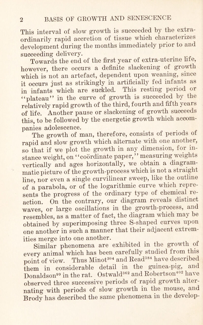 This interval of slow growth is succeeded by the extra- ordinarily rapid accretion of tissue which characterizes development during the months immediately prior to and succeeding delivery. . Towards the end of the first year of extra-uterine liie, however, there occurs a definite slackening of growth which is not an artefact, dependent upon weaning, since it occurs just as strikingly in artificially fed infants as in infants which are suckled. This resting period 01 4‘plateau'’ in the curve of growth is succeeded by the relatively rapid growth of the third, fourth and fifth years of life. Another pause or slackening of growth succeeds this, to be followed by the energetic growth which accom- panies adolescence. The growth of man, therefore, consists of periods of rapid and slow growth which alternate with one another, so that if we plot the growth in any dimension, for in- stance weight, on ‘ ‘ coordinate paper, ’ ’ measuring weights vertically and ages horizontally, we obtain a diagiam matic picture of the growth-process which is not a straight line, nor even a single curvilinear sweep, like the outline of a parabola, or of the logarithmic curve which repre- sents the progress of the ordinary type of chemical re- action. On the contrary, our diagram reveals distinct waves, or large oscillations in the growth-process, and resembles, as a matter of fact, the diagram which may be obtained by superimposing three S-shaped curves upon one another in such a manner that their adjacent extrem- ities merge into one another. Similar phenomena are exhibited in the growth of every animal which has been carefully studied from this point of view. Thus Minot304 and Read384 have described them in considerable detail in the guinea-pig, and Donaldson in the rat. Ostwald362 and Robertson402 have observed three successive periods of rapid growth alter- nating with periods of slow growth in the mouse, and Brody has described the same phenomena in the develop-