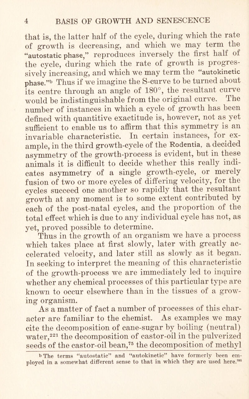 that is, the latter half of the cycle, during which the rate of growth is decreasing, and which we may term the “autostatic phase/’ reproduces inversely the first half of the cycle, during which the rate of growth is progres- sively increasing, and which we may term the “autokinetic phase.”b Thus if we imagine the S-curve to be turned about its centre through an angle of 180°, the resultant curve would be indistinguishable from the original curve. The number of instances in which a cycle of growth has been defined with quantitive exactitude is, however, not as yet sufficient to enable us to affirm that this symmetry is an invariable characteristic. In certain instances, for ex- ample, in the third growth-cycle of the Rodentia, a decided asymmetry of the growth-process is evident, but in these animals it is difficult to decide whether this really indi- cates asymmetry of a single growth-cycle, or merely fusion of two or more cycles of differing velocity, for the cycles succeed one another so rapidly that the resultant growth at any moment is to some extent contributed by each of the post-natal cycles, and the proportion of the total effect which is due to any individual cycle has not, as yet, proved possible to determine. Thus in the growth of an organism we have a process which takes place at first slowly, later with greatly ac- celerated velocity, and later still as slowly as it began. In seeking to interpret the meaning of this characteristic of the growth-process we are immediately led to inquire whether any chemical processes of this particular type are known to occur elsewhere than in the tissues of a grow- ing organism. As a matter of fact a number of processes of this char- acter are familiar to the chemist. As examples we may cite the decomposition of cane-sugar by boiling (neutral) water,221 the decomposition of castor-oil in the pulverized seeds of the castor-oil bean,75 the decomposition of methyl b The terms “autostatic” and “autokinetic” have formerly been em- ployed in a somewhat different sense to that in which they are used here.395