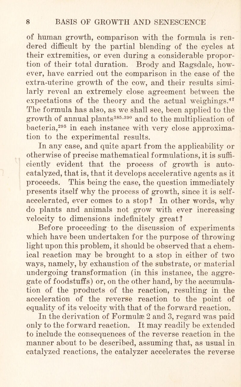 of human growth, comparison with the formula is ren- dered difficult by the partial blending of the cycles at their extremities, or even during a considerable propor- tion of their total duration. Brody and Ragsdale, how- ever, have carried out the comparison in the case of the extra-uterine growth of the cow, and their results simi- larly reveal an extremely close agreement between the expectations of the theory and the actual weighings.47 The formula has also, as we shall see, been applied to the growth of annual plants385-390 and to the multiplication of bacteria,295 in each instance with very close approxima- tion to the experimental results. In any case, and quite apart from the applicability or otherwise of precise mathematical formulations, it is suffi- ciently evident that the process of growth is auto- catalyzed, that is, that it develops accelerative agents as it proceeds. This being the case, the question immediately presents itself why the process of growth, since it is self- accelerated, ever comes to a stop? In other words, why do plants and animals not grow with ever increasing velocity to dimensions indefinitely great? Before proceeding to the discussion of experiments which have been undertaken for the purpose of throwing light upon this problem, it should be observed that a chem- ical reaction may be brought to a stop in either of two ways, namely, by exhaustion of the substrate, or material undergoing transformation (in this instance, the aggre- gate of foodstuffs) or, on the other hand, by the accumula- tion of the products of the reaction, resulting in the acceleration of the reverse reaction to the point of equality of its velocity with that of the forward reaction. In the derivation of Formulae 2 and 3, regard was paid only to the forward reaction. It may readily be extended to include the consequences of the reverse reaction in the manner about to be described, assuming that, as usual in catalyzed reactions, the catalyzer accelerates the reverse