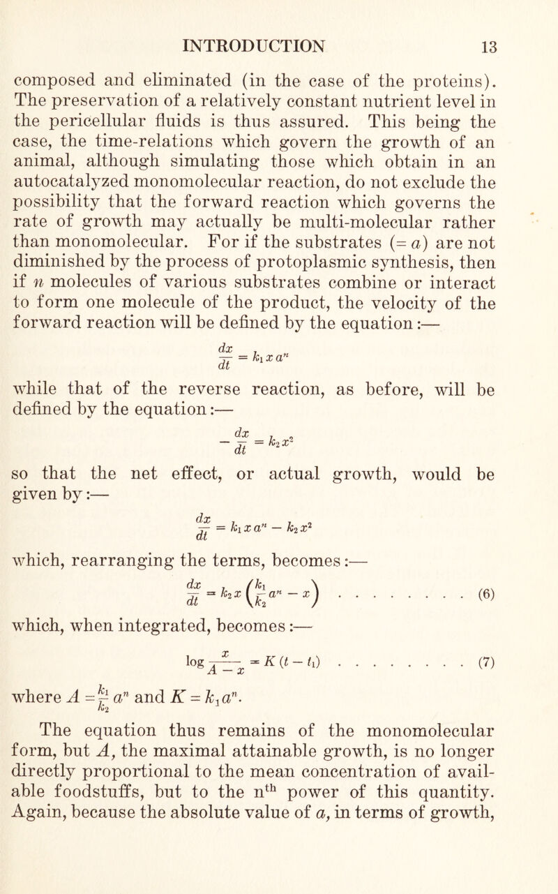 composed and eliminated (in the case of the proteins). The preservation of a relatively constant nutrient level in the pericellular fluids is thus assured. This being the case, the time-relations which govern the growth of an animal, although simulating those which obtain in an autocatalyzed monomolecular reaction, do not exclude the possibility that the forward reaction which governs the rate of growth may actually be multi-molecular rather than monomolecular. For if the substrates (= a) are not diminished by the process of protoplasmic synthesis, then if n molecules of various substrates combine or interact to form one molecule of the product, the velocity of the forward reaction will be defined by the equation:— while that of the reverse reaction, as before, will be defined by the equation:— so that the net effect, or actual growth, would be given by:— dx , . tt = x a” — «2 x2 at which, rearranging the terms, becomes :— dx , (hx \ dt=hx{ha'‘-x) (6) which, when integrated, becomes:— logA^~x (7) where A-~an and K = k,an. ro2 The equation thus remains of the monomolecular form, but A, the maximal attainable growth, is no longer directly proportional to the mean concentration of avail- able foodstuffs, but to the nth power of this quantity. Again, because the absolute value of a, in terms of growth,