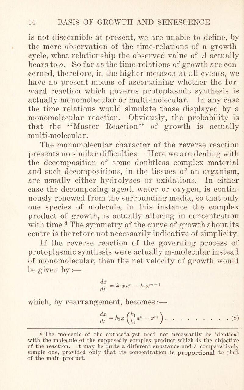 is not discernible at present, we are unable to define, by the mere observation of the time-relations of a growth- cycle, what relationship the observed value of A actually bears to a. So far as the time-relations of growth are con- cerned, therefore, in the higher metazoa at all events, we have no present means of ascertaining whether the for- ward reaction which governs protoplasmic synthesis is actually monomolecular or multi-molecular. In any case the time relations would simulate those displayed by a monomolecular reaction. Obviously, the probability is that the ‘‘Master Reaction” of growth is actually multi-molecular. The monomolecular character of the reverse reaction presents no similar difficulties. Here we are dealing with the decomposition of some doubtless complex material and such decompositions, in the tissues of an organism, are usually either hydrolyses or oxidations. In either case the decomposing agent, water or oxygen, is contin- uously renewed from the surrounding media, so that only one species of molecule, in this instance the complex product of growth, is actually altering in concentration with time.d The symmetry of the curve of growth about its centre is therefore not necessarily indicative of simplicity. If the reverse reaction of the governing process of protoplasmic synthesis were actually m-molecular instead of monomolecular, then the net velocity of growth would be given by:— which, by rearrangement, becomes :— dx t fk\ \ * = *2XUa”_x“) (8) d The molecule of the autocatalyst need not necessarily be identical with the molecule of the supposedly complex product which is the objective of the reaction. It may be quite a different substance and a comparatively simple one, provided only that its concentration is proportional to that of the main product.