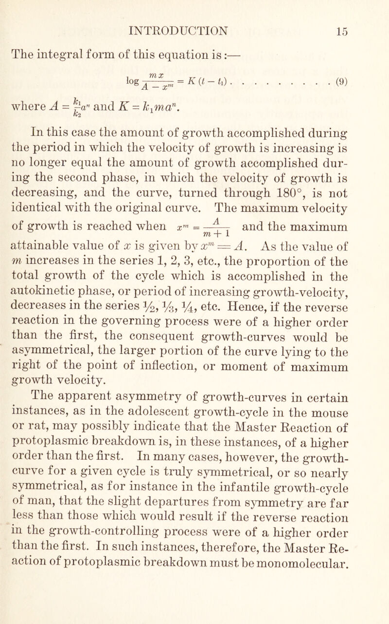 The integral form of this equation is:— = (9) where A = ~an and K = k1man. K2 In this case the amount of growth accomplished during the period in which the velocity of growth is increasing is no longer equal the amount of growth accomplished dur- ing the second phase, in which the velocity of growth is decreasing, and the curve, turned through 180°, is not identical with the original curve. The maximum velocity of growth is reached when xm = A--- and the maximum m -j- 1 attainable value of x is given by xm = A. As the value of m increases in the series 1, 2, 3, etc., the proportion of the total growth of the cycle which is accomplished in the autokinetic phase, or period of increasing growth-velocity, decreases in the series %, %, 14, etc. Hence, if the reverse reaction in the governing process were of a higher order than the first, the consequent growth-curves would be asymmetrical, the larger portion of the curve lying to the right of the point of inflection, or moment of maximum growth velocity. The apparent asymmetry of growth-curves in certain instances, as in the adolescent growth-cycle in the mouse or rat, may possibly indicate that the Master Reaction of protoplasmic breakdown is, in these instances, of a higher order than the first. In many cases, however, the growth- curve for a given cycle is truly symmetrical, or so nearly symmetrical, as for instance in the infantile growth-cycle of man, that the slight departures from symmetry are far less than those which would result if the reverse reaction in the growth-controlling process were of a higher order than the first. In such instances, therefore, the Master Re- action of protoplasmic breakdown must be monomolecular.