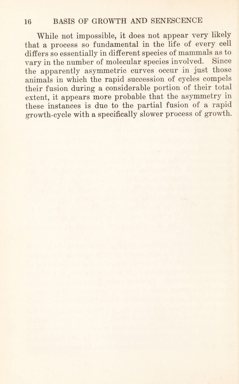 While not impossible, it does not appear very likely that a process so fundamental in the life of every cell differs so essentially in different species of mammals as to vary in the number of molecular species involved. Since the apparently asymmetric curves occur in just those animals in which the rapid succession of cycles compels their fusion during a considerable portion of their total extent, it appears more probable that the asymmetry in these instances is due to the partial fusion of a rapid growth-cycle with a specifically slower jjrocess of growth.