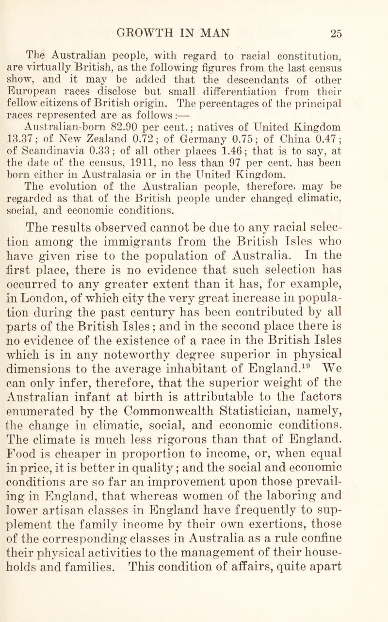 The Australian people, with regard to racial constitution, are virtually British, as the following figures from the last census show, and it may be added that the descendants of other European races disclose but small differentiation from their fellow citizens of British origin. The percentages of the principal races represented are as follows:— Australian-born 82.90 per cent.; natives of United Kingdom 13.37; of New Zealand 0.72; of Germany 0.75; of China 0.47; of Scandinavia 0.33; of all other places 1.46; that is to say, at the date of the census, 1911, no less than 97 per cent, has been born either in Australasia or in the United Kingdom. The evolution of the Australian people, therefore, may be regarded as that of the British people under changed climatic, social, and economic conditions. The results observed cannot be due to any racial selec- tion among the immigrants from the British Isles who have given rise to the population of Australia. In the first place, there is no evidence that such selection has occurred to any greater extent than it has, for example, in London, of which city the very great increase in popula- tion during the past century has been contributed by all parts of the British Isles ; and in the second place there is no evidence of the existence of a race in the British Isles which is in any noteworthy degree superior in physical dimensions to the average inhabitant of England.19 We can only infer, therefore, that the superior weight of the Australian infant at birth is attributable to the factors enumerated by the Commonwealth Statistician, namely, the change in climatic, social, and economic conditions. The climate is much less rigorous than that of England. Food is cheaper in proportion to income, or, when equal in price, it is better in quality; and the social and economic conditions are so far an improvement upon those prevail- ing in England, that whereas women of the laboring and lower artisan classes in England have frequently to sup- plement the family income by their own exertions, those of the corresponding classes in Australia as a rule confine their physical activities to the management of their house- holds and families. This condition of affairs, quite apart